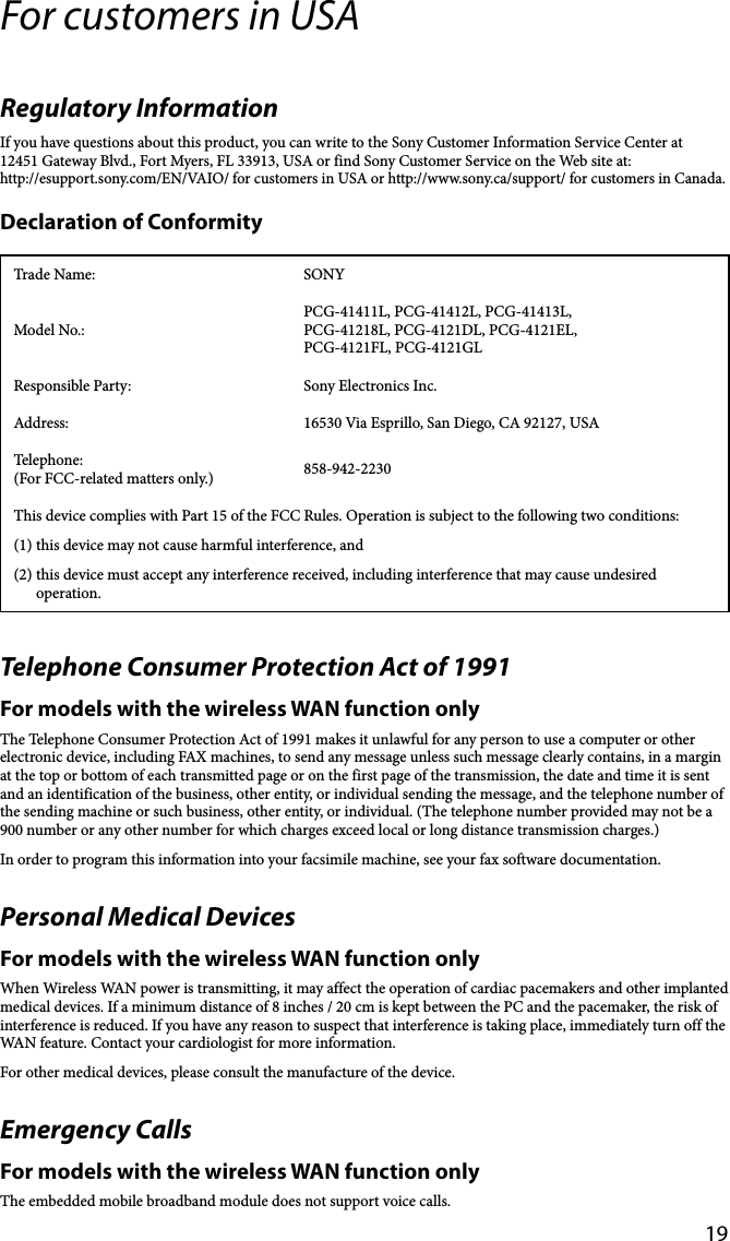 19For customers in USARegulatory InformationIf you have questions about this product, you can write to the Sony Customer Information Service Center at12451 Gateway Blvd., Fort Myers, FL 33913, USA or find Sony Customer Service on the Web site at:http://esupport.sony.com/EN/VAIO/ for customers in USA or http://www.sony.ca/support/ for customers in Canada.Declaration of ConformityTrade Name: SONYModel No.:PCG-41411L, PCG-41412L, PCG-41413L, PCG-41218L, PCG-4121DL, PCG-4121EL, PCG-4121FL, PCG-4121GLResponsible Party: Sony Electronics Inc.Address: 16530 Via Esprillo, San Diego, CA 92127, USATelephone: (For FCC-related matters only.) 858-942-2230This device complies with Part 15 of the FCC Rules. Operation is subject to the following two conditions: (1) this device may not cause harmful interference, and(2) this device must accept any interference received, including interference that may cause undesired operation.Telephone Consumer Protection Act of 1991For models with the wireless WAN function onlyThe Telephone Consumer Protection Act of 1991 makes it unlawful for any person to use a computer or other electronic device, including FAX machines, to send any message unless such message clearly contains, in a margin at the top or bottom of each transmitted page or on the first page of the transmission, the date and time it is sent and an identification of the business, other entity, or individual sending the message, and the telephone number of the sending machine or such business, other entity, or individual. (The telephone number provided may not be a 900 number or any other number for which charges exceed local or long distance transmission charges.)In order to program this information into your facsimile machine, see your fax software documentation.Personal Medical DevicesFor models with the wireless WAN function onlyWhen Wireless WAN power is transmitting, it may affect the operation of cardiac pacemakers and other implanted medical devices. If a minimum distance of 8 inches / 20 cm is kept between the PC and the pacemaker, the risk of interference is reduced. If you have any reason to suspect that interference is taking place, immediately turn off the WAN feature. Contact your cardiologist for more information.For other medical devices, please consult the manufacture of the device.Emergency CallsFor models with the wireless WAN function onlyThe embedded mobile broadband module does not support voice calls.