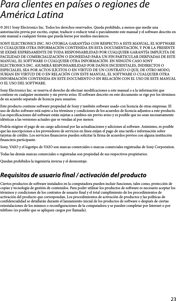 23Para clientes en países o regiones de América Latina© 2011 Sony Electronics Inc. Todos los derechos reservados. Queda prohibido, a menos que medie una autorización previa por escrito, copiar, traducir o reducir total o parcialmente este manual y el software descrito en este manual a cualquier forma que pueda leerse por medios mecánicos.SONY ELECTRONICS INC. NO OTORGA GARANTÍAS CON RESPECTO A ESTE MANUAL, EL SOFTWARE O CUALQUIER OTRA INFORMACIÓN CONTENIDA EN ESTA DOCUMENTACIÓN, Y POR LA PRESENTE SE EXIME EXPRESAMENTE DE TODA RESPONSABILIDAD POR CUALQUIER GARANTÍA IMPLÍCITA DE FACILIDAD DE COMERCIALIZACIÓN O IDONEIDAD PARA UN FIN PARTICULAR DERIVADAS DE ESTE MANUAL, EL SOFTWARE O CUALQUIER OTRA INFORMACIÓN. EN NINGÚN CASO SONY ELECTRONICS INC. ASUMIRÁ RESPONSABILIDAD POR DAÑOS INCIDENTALES, INDIRECTOS O ESPECIALES, SEA POR ACTOS ILÍCITOS O EN VIRTUD DE UN CONTRATO O QUE, DE OTRO MODO, SURJAN EN VIRTUD DE O EN RELACIÓN CON ESTE MANUAL, EL SOFTWARE O CUALQUIER OTRA INFORMACIÓN CONTENIDA EN ESTE DOCUMENTO O EN RELACIÓN CON EL USO DE ESTE MANUAL O EL USO DEL SOFTWARE.Sony Electronics Inc. se reserva el derecho de efectuar modificaciones a este manual o a la información que contiene en cualquier momento y sin previo aviso. El software descrito en este documento se rige por los términos de un acuerdo separado de licencia para usuarios.Este producto contiene software propiedad de Sony y también software usado con licencia de otras empresas. El uso de dicho software está sujeto a los términos y condiciones de los acuerdos de licencia adjuntos a este producto. Las especificaciones del software están sujetas a cambios sin previo aviso y es posible que no sean necesariamente idénticas a las versiones actuales que se vendan al por menor.Podría exigirse el pago de un cargo adicional por las actualizaciones y adiciones al software. Asimismo, es posible que las suscripciones a los proveedores de servicios en línea exijan el pago de una tarifa e información sobre tarjetas de crédito. Los servicios financieros pueden solicitar la firma de acuerdos previos con alguna institución financiera participante.Sony, VAIO y el logotipo de VAIO son marcas comerciales o marcas comerciales registradas de Sony Corporation.Todas las demás marcas comerciales o registradas son propiedad de sus respectivos propietarios.Quedan prohibidos la ingeniería inversa y el desmontaje.Requisitos de usuario final / activación del productoCiertos productos de software instalados en la computadora pueden incluir funciones, tales como, protección de copias y tecnología de gestión de contenidos. Para poder utilizar los productos de software es necesario aceptar los términos y condiciones de los contratos de usuario final y el total cumplimiento de los procedimientos de activación del producto que correspondan. Los procedimientos de activación de productos y las políticas de confidencialidad se detallarán durante el lanzamiento inicial de los productos de software o después de ciertas reinstalaciones de los mismos o reconfiguraciones de la computadora y se pueden completar por Internet o por teléfono (es posible que se apliquen cargos por llamada).