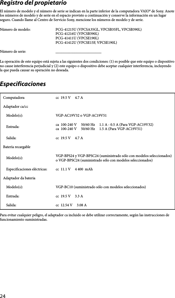 24Registro del propietarioEl número de modelo y el número de serie se indican en la parte inferior de la computadora VAIO® de Sony. Anote los números de modelo y de serie en el espacio provisto a continuación y conserve la información en un lugar seguro. Cuando llame al Centro de Servicio Sony, mencione los números de modelo y de serie.Número de modelo: PCG-41215U (VPCSA35GL, VPCSB35FL, VPCSB390L)PCG-41216U (VPCSB390L)PCG-41411U (VPCSE190L)PCG-41412U (VPCSE15F, VPCSE190L)Número de serie: ________________________La operación de este equipo está sujeta a las siguientes dos condiciones: (1) es posible que este equipo o dispositivo no cause interferencia perjudicial y (2) este equipo o dispositivo debe aceptar cualquier interferencia, incluyendo la que pueda causar su operación no deseada.EspecificacionesComputadora cc  19.5 V     4.7 AAdaptador ca/ccModelo(s): VGP-AC19V32 o VGP-AC19V51Entrada: ca  100-240 V     50/60 Hz     1.1 A - 0.5 A (Para VGP-AC19V32)ca  100-240 V     50/60 Hz     1.5 A (Para VGP-AC19V51)Salida: cc  19.5 V     4.7 ABatería recargableModelo(s): VGP-BPS24 y VGP-BPSC24 (suministrado sólo con modelos seleccionados)  o VGP-BPSC24 (suministrado sólo con modelos seleccionados)Especificaciones eléctricas: cc  11.1 V     4 400  mAhAdaptador da bateriaModelo(s): VGP-BC10 (suministrado sólo con modelos seleccionados)Entrada: cc  19.5 V     3.3 ASalida: cc  12.54 V     3.08 APara evitar cualquier peligro, el adaptador ca incluido se debe utilizar correctamente, según las instrucciones de funcionamiento suministradas.