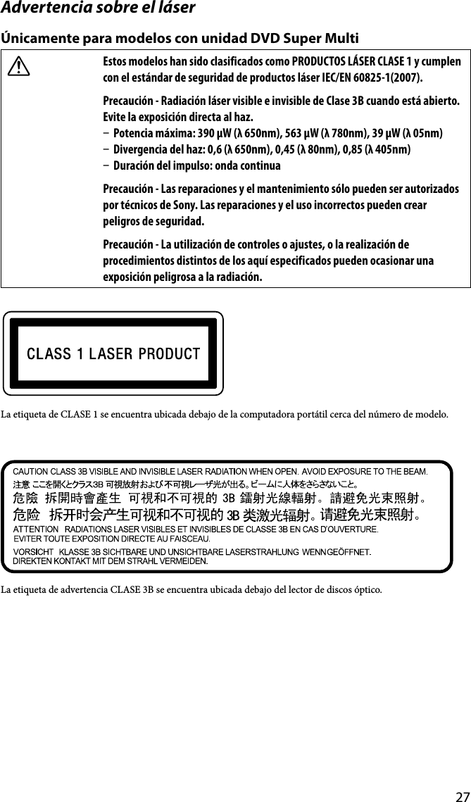 27Advertencia sobre el láserÚnicamente para modelos con unidad DVD Super MultiEstos modelos han sido clasificados como PRODUCTOS LÁSER CLASE 1 y cumplen con el estándar de seguridad de productos láser IEC/EN 60825-1(2007).Precaución - Radiación láser visible e invisible de Clase 3B cuando está abierto. Evite la exposición directa al haz.  Potencia máxima: 390 μW (λ 650nm), 563 μW (λ 780nm), 39 μW (λ 05nm)  Divergencia del haz: 0,6 (λ 650nm), 0,45 (λ 80nm), 0,85 (λ 405nm)  Duración del impulso: onda continuaPrecaución - Las reparaciones y el mantenimiento sólo pueden ser autorizados por técnicos de Sony. Las reparaciones y el uso incorrectos pueden crear peligros de seguridad.Precaución - La utilización de controles o ajustes, o la realización de procedimientos distintos de los aquí especificados pueden ocasionar una exposición peligrosa a la radiación.La etiqueta de CLASE 1 se encuentra ubicada debajo de la computadora portátil cerca del número de modelo.La etiqueta de advertencia CLASE 3B se encuentra ubicada debajo del lector de discos óptico.