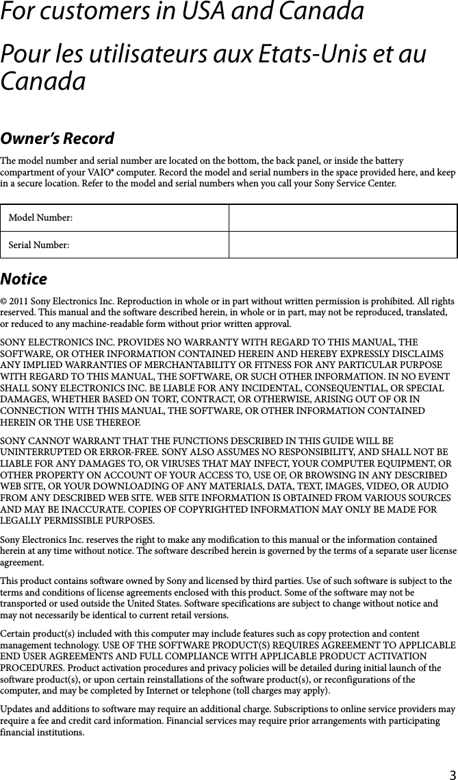 3For customers in USA and CanadaPour les utilisateurs aux Etats-Unis et au CanadaOwner’s RecordThe model number and serial number are located on the bottom, the back panel, or inside the battery compartment of your VAIO® computer. Record the model and serial numbers in the space provided here, and keep in a secure location. Refer to the model and serial numbers when you call your Sony Service Center.Model Number:Serial Number:Notice© 2011 Sony Electronics Inc. Reproduction in whole or in part without written permission is prohibited. All rights reserved. This manual and the software described herein, in whole or in part, may not be reproduced, translated, or reduced to any machine-readable form without prior written approval.SONY ELECTRONICS INC. PROVIDES NO WARRANTY WITH REGARD TO THIS MANUAL, THE SOFTWARE, OR OTHER INFORMATION CONTAINED HEREIN AND HEREBY EXPRESSLY DISCLAIMS ANY IMPLIED WARRANTIES OF MERCHANTABILITY OR FITNESS FOR ANY PARTICULAR PURPOSE WITH REGARD TO THIS MANUAL, THE SOFTWARE, OR SUCH OTHER INFORMATION. IN NO EVENT SHALL SONY ELECTRONICS INC. BE LIABLE FOR ANY INCIDENTAL, CONSEQUENTIAL, OR SPECIAL DAMAGES, WHETHER BASED ON TORT, CONTRACT, OR OTHERWISE, ARISING OUT OF OR IN CONNECTION WITH THIS MANUAL, THE SOFTWARE, OR OTHER INFORMATION CONTAINED HEREIN OR THE USE THEREOF.SONY CANNOT WARRANT THAT THE FUNCTIONS DESCRIBED IN THIS GUIDE WILL BE UNINTERRUPTED OR ERROR-FREE. SONY ALSO ASSUMES NO RESPONSIBILITY, AND SHALL NOT BE LIABLE FOR ANY DAMAGES TO, OR VIRUSES THAT MAY INFECT, YOUR COMPUTER EQUIPMENT, OR OTHER PROPERTY ON ACCOUNT OF YOUR ACCESS TO, USE OF, OR BROWSING IN ANY DESCRIBED WEB SITE, OR YOUR DOWNLOADING OF ANY MATERIALS, DATA, TEXT, IMAGES, VIDEO, OR AUDIO FROM ANY DESCRIBED WEB SITE. WEB SITE INFORMATION IS OBTAINED FROM VARIOUS SOURCES AND MAY BE INACCURATE. COPIES OF COPYRIGHTED INFORMATION MAY ONLY BE MADE FOR LEGALLY PERMISSIBLE PURPOSES.Sony Electronics Inc. reserves the right to make any modification to this manual or the information contained herein at any time without notice. The software described herein is governed by the terms of a separate user license agreement.This product contains software owned by Sony and licensed by third parties. Use of such software is subject to the terms and conditions of license agreements enclosed with this product. Some of the software may not be transported or used outside the United States. Software specifications are subject to change without notice and may not necessarily be identical to current retail versions.Certain product(s) included with this computer may include features such as copy protection and content management technology. USE OF THE SOFTWARE PRODUCT(S) REQUIRES AGREEMENT TO APPLICABLE END USER AGREEMENTS AND FULL COMPLIANCE WITH APPLICABLE PRODUCT ACTIVATION PROCEDURES. Product activation procedures and privacy policies will be detailed during initial launch of the software product(s), or upon certain reinstallations of the software product(s), or reconfigurations of the computer, and may be completed by Internet or telephone (toll charges may apply).Updates and additions to software may require an additional charge. Subscriptions to online service providers may require a fee and credit card information. Financial services may require prior arrangements with participating financial institutions.