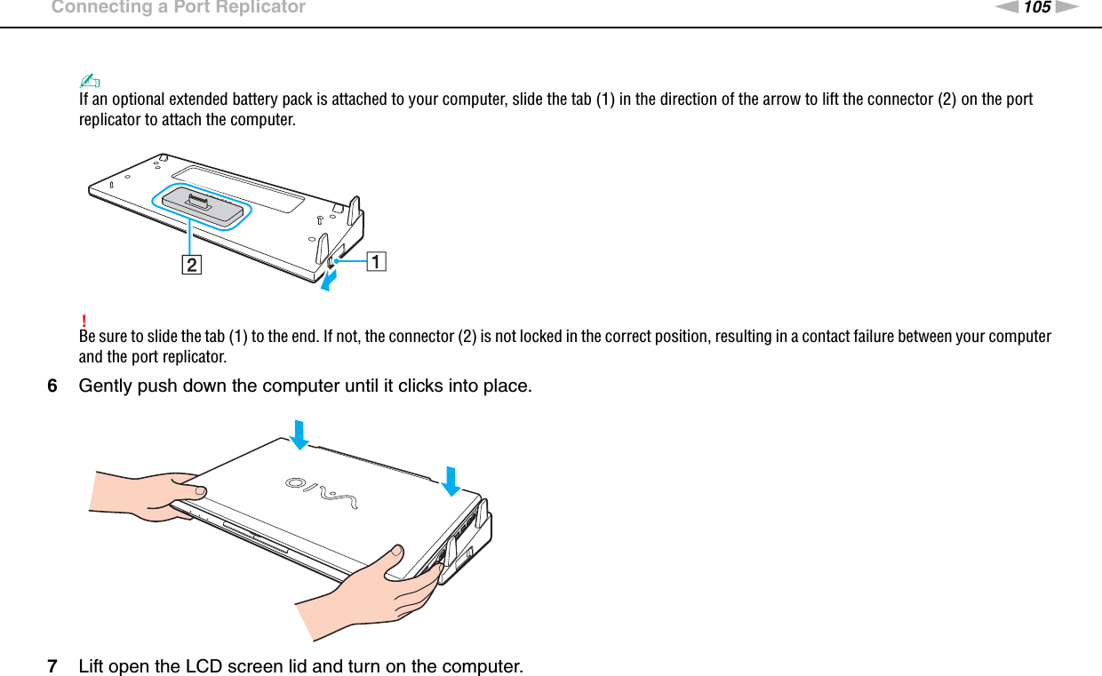 105nNUsing Peripheral Devices &gt;Connecting a Port Replicator✍If an optional extended battery pack is attached to your computer, slide the tab (1) in the direction of the arrow to lift the connector (2) on the port replicator to attach the computer.!Be sure to slide the tab (1) to the end. If not, the connector (2) is not locked in the correct position, resulting in a contact failure between your computer and the port replicator.6Gently push down the computer until it clicks into place.7Lift open the LCD screen lid and turn on the computer.