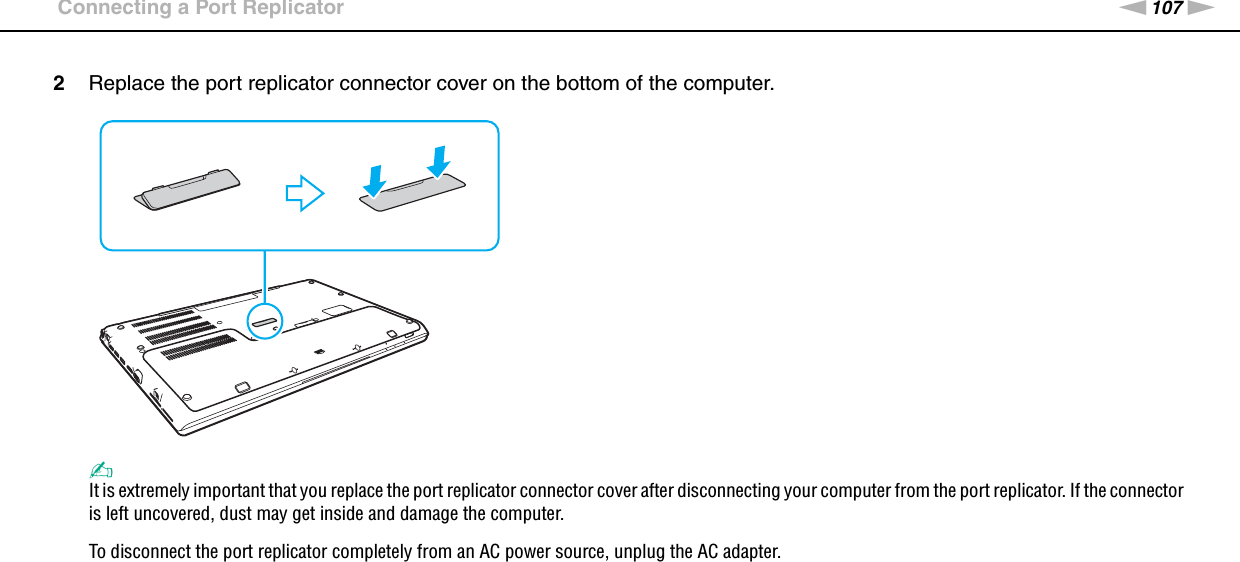 107nNUsing Peripheral Devices &gt;Connecting a Port Replicator2Replace the port replicator connector cover on the bottom of the computer.✍It is extremely important that you replace the port replicator connector cover after disconnecting your computer from the port replicator. If the connector is left uncovered, dust may get inside and damage the computer.To disconnect the port replicator completely from an AC power source, unplug the AC adapter.  