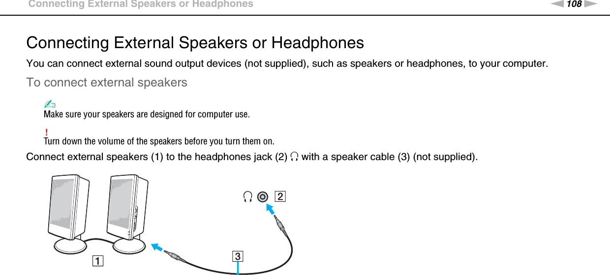 108nNUsing Peripheral Devices &gt;Connecting External Speakers or HeadphonesConnecting External Speakers or HeadphonesYou can connect external sound output devices (not supplied), such as speakers or headphones, to your computer.To connect external speakers✍Make sure your speakers are designed for computer use.!Turn down the volume of the speakers before you turn them on.Connect external speakers (1) to the headphones jack (2) i with a speaker cable (3) (not supplied). 