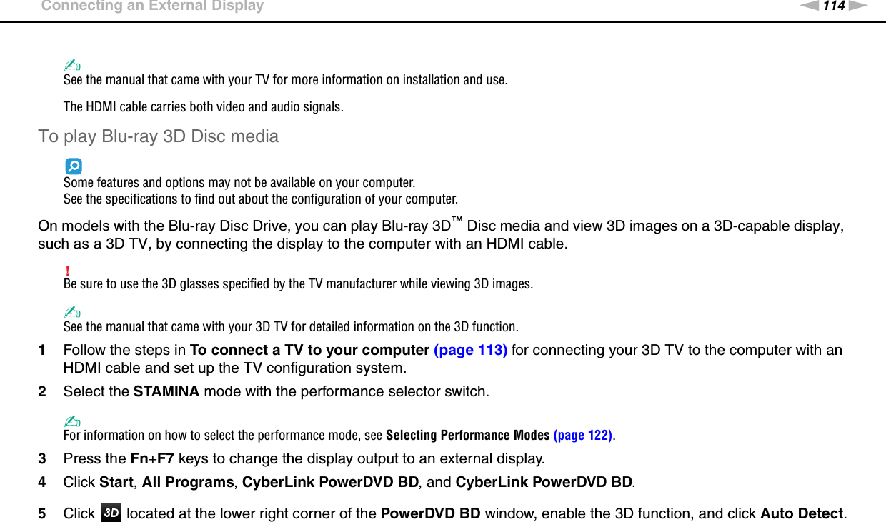 114nNUsing Peripheral Devices &gt;Connecting an External Display✍See the manual that came with your TV for more information on installation and use.The HDMI cable carries both video and audio signals.To play Blu-ray 3D Disc mediaSome features and options may not be available on your computer.See the specifications to find out about the configuration of your computer.On models with the Blu-ray Disc Drive, you can play Blu-ray 3D™ Disc media and view 3D images on a 3D-capable display, such as a 3D TV, by connecting the display to the computer with an HDMI cable.!Be sure to use the 3D glasses specified by the TV manufacturer while viewing 3D images.✍See the manual that came with your 3D TV for detailed information on the 3D function.1Follow the steps in To connect a TV to your computer (page 113) for connecting your 3D TV to the computer with an HDMI cable and set up the TV configuration system.2Select the STAMINA mode with the performance selector switch.✍For information on how to select the performance mode, see Selecting Performance Modes (page 122).3Press the Fn+F7 keys to change the display output to an external display.4Click Start, All Programs, CyberLink PowerDVD BD, and CyberLink PowerDVD BD.5Click   located at the lower right corner of the PowerDVD BD window, enable the 3D function, and click Auto Detect.