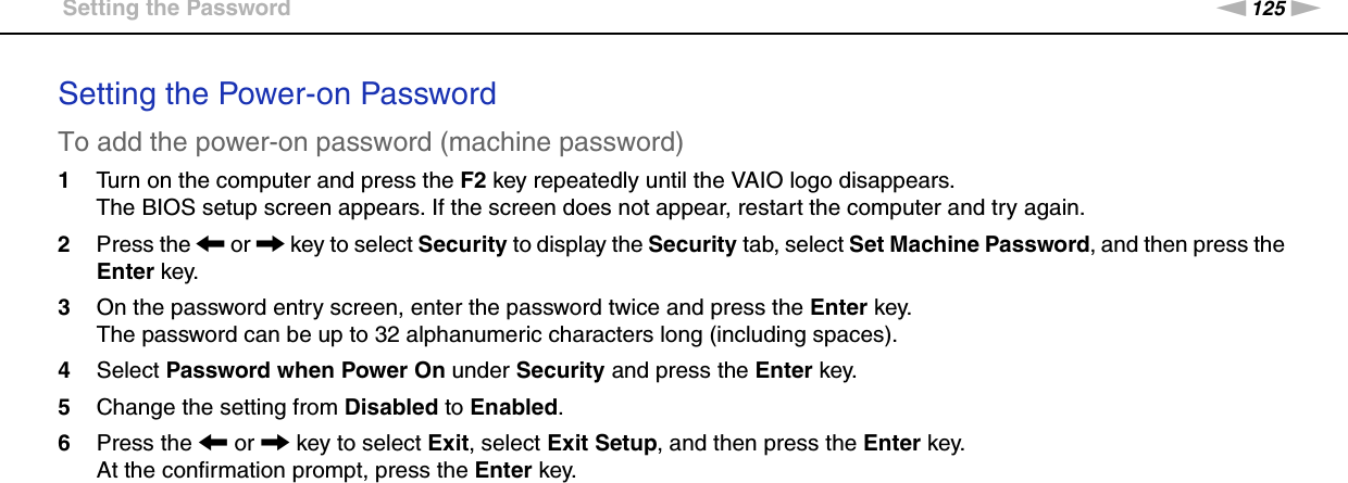 125nNCustomizing Your VAIO Computer &gt;Setting the PasswordSetting the Power-on PasswordTo add the power-on password (machine password)1Turn on the computer and press the F2 key repeatedly until the VAIO logo disappears.The BIOS setup screen appears. If the screen does not appear, restart the computer and try again.2Press the &lt; or , key to select Security to display the Security tab, select Set Machine Password, and then press the Enter key.3On the password entry screen, enter the password twice and press the Enter key.The password can be up to 32 alphanumeric characters long (including spaces).4Select Password when Power On under Security and press the Enter key.5Change the setting from Disabled to Enabled.6Press the &lt; or , key to select Exit, select Exit Setup, and then press the Enter key.At the confirmation prompt, press the Enter key.