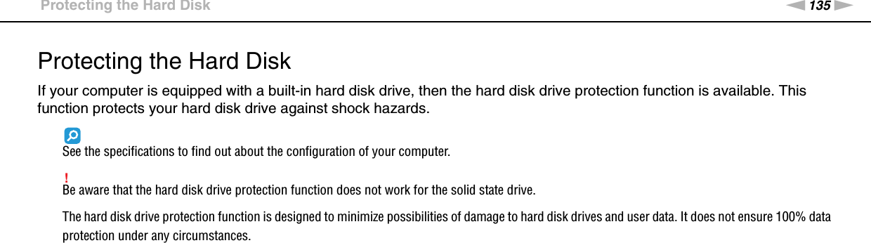 135nNCustomizing Your VAIO Computer &gt;Protecting the Hard DiskProtecting the Hard DiskIf your computer is equipped with a built-in hard disk drive, then the hard disk drive protection function is available. This function protects your hard disk drive against shock hazards.See the specifications to find out about the configuration of your computer.!Be aware that the hard disk drive protection function does not work for the solid state drive.The hard disk drive protection function is designed to minimize possibilities of damage to hard disk drives and user data. It does not ensure 100% data protection under any circumstances. 