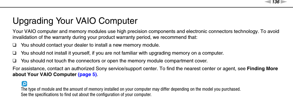 136nNUpgrading Your VAIO Computer &gt;Upgrading Your VAIO ComputerYour VAIO computer and memory modules use high precision components and electronic connectors technology. To avoid invalidation of the warranty during your product warranty period, we recommend that:❑You should contact your dealer to install a new memory module.❑You should not install it yourself, if you are not familiar with upgrading memory on a computer.❑You should not touch the connectors or open the memory module compartment cover.For assistance, contact an authorized Sony service/support center. To find the nearest center or agent, see Finding More about Your VAIO Computer (page 5).The type of module and the amount of memory installed on your computer may differ depending on the model you purchased.See the specifications to find out about the configuration of your computer.