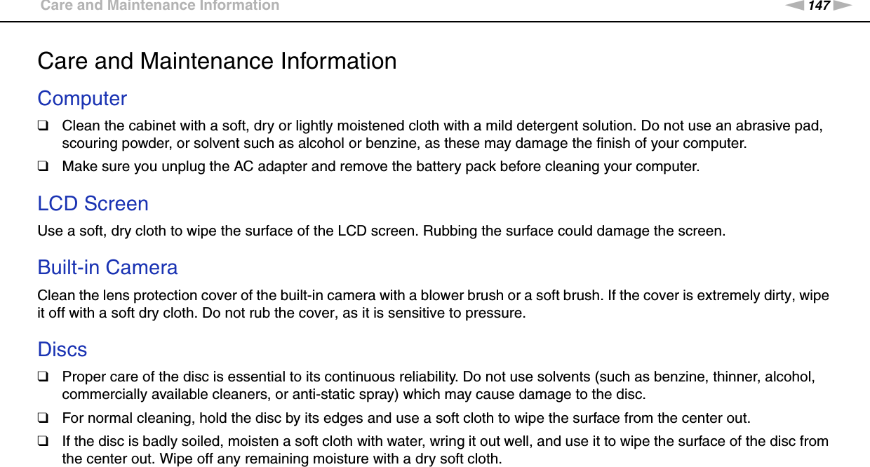 147nNPrecautions &gt;Care and Maintenance InformationCare and Maintenance InformationComputer❑Clean the cabinet with a soft, dry or lightly moistened cloth with a mild detergent solution. Do not use an abrasive pad, scouring powder, or solvent such as alcohol or benzine, as these may damage the finish of your computer. ❑Make sure you unplug the AC adapter and remove the battery pack before cleaning your computer. LCD ScreenUse a soft, dry cloth to wipe the surface of the LCD screen. Rubbing the surface could damage the screen. Built-in CameraClean the lens protection cover of the built-in camera with a blower brush or a soft brush. If the cover is extremely dirty, wipe it off with a soft dry cloth. Do not rub the cover, as it is sensitive to pressure. Discs❑Proper care of the disc is essential to its continuous reliability. Do not use solvents (such as benzine, thinner, alcohol, commercially available cleaners, or anti-static spray) which may cause damage to the disc.❑For normal cleaning, hold the disc by its edges and use a soft cloth to wipe the surface from the center out.❑If the disc is badly soiled, moisten a soft cloth with water, wring it out well, and use it to wipe the surface of the disc from the center out. Wipe off any remaining moisture with a dry soft cloth.  