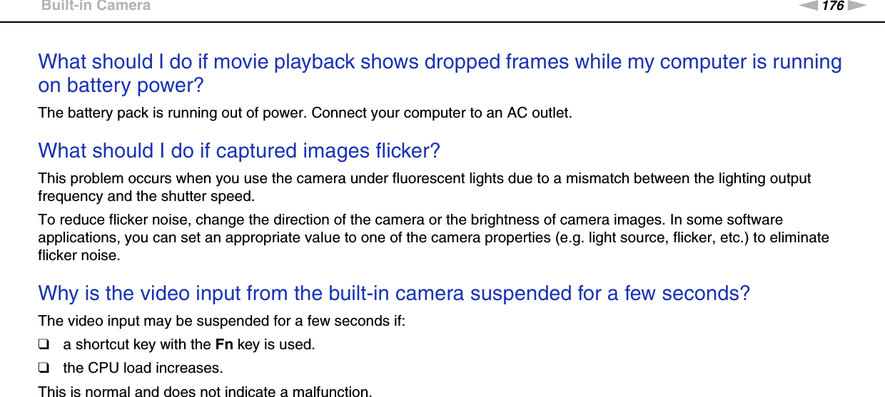 176nNTroubleshooting &gt;Built-in CameraWhat should I do if movie playback shows dropped frames while my computer is running on battery power?The battery pack is running out of power. Connect your computer to an AC outlet. What should I do if captured images flicker?This problem occurs when you use the camera under fluorescent lights due to a mismatch between the lighting output frequency and the shutter speed.To reduce flicker noise, change the direction of the camera or the brightness of camera images. In some software applications, you can set an appropriate value to one of the camera properties (e.g. light source, flicker, etc.) to eliminate flicker noise. Why is the video input from the built-in camera suspended for a few seconds?The video input may be suspended for a few seconds if:❑a shortcut key with the Fn key is used.❑the CPU load increases.This is normal and does not indicate a malfunction.  