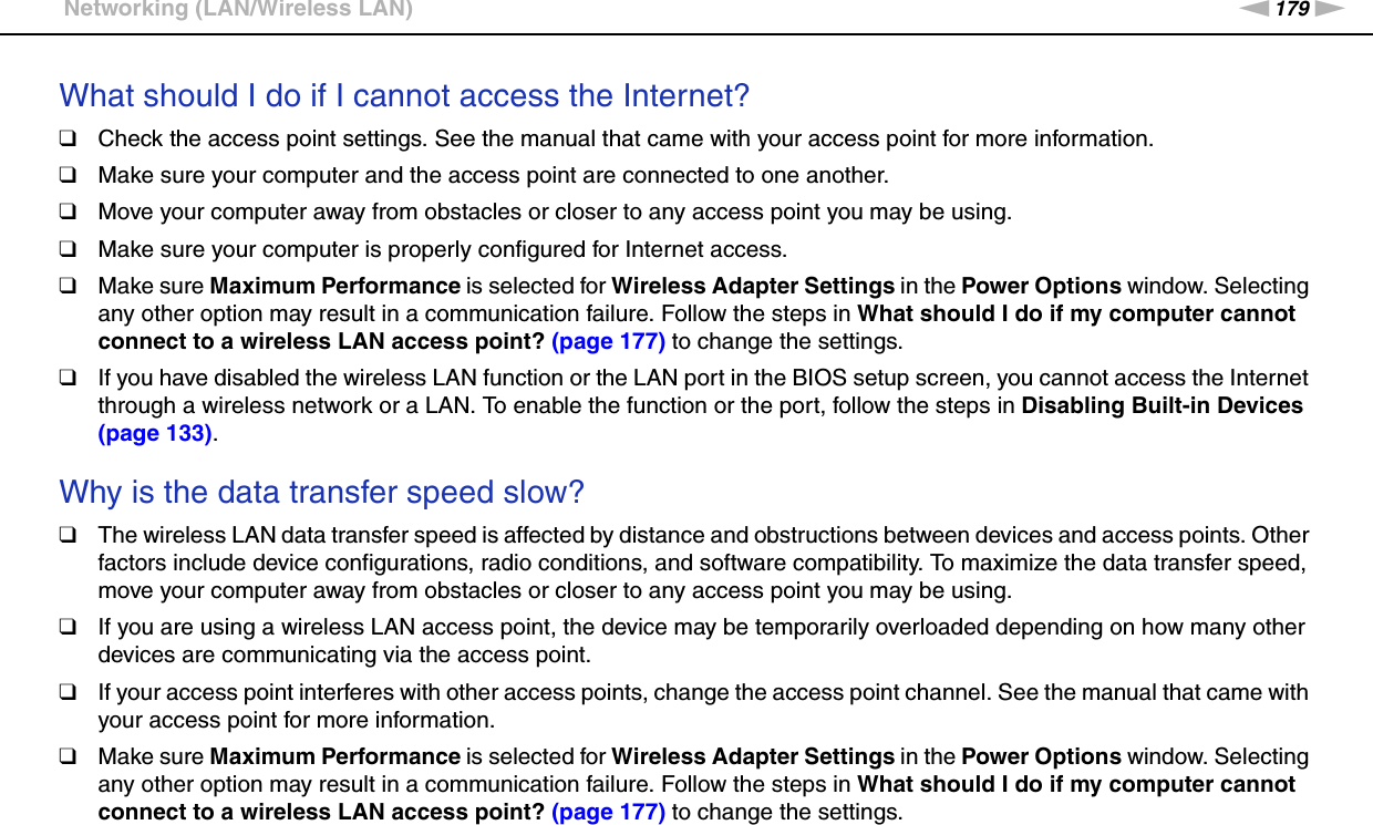 179nNTroubleshooting &gt;Networking (LAN/Wireless LAN)What should I do if I cannot access the Internet?❑Check the access point settings. See the manual that came with your access point for more information.❑Make sure your computer and the access point are connected to one another.❑Move your computer away from obstacles or closer to any access point you may be using.❑Make sure your computer is properly configured for Internet access.❑Make sure Maximum Performance is selected for Wireless Adapter Settings in the Power Options window. Selecting any other option may result in a communication failure. Follow the steps in What should I do if my computer cannot connect to a wireless LAN access point? (page 177) to change the settings.❑If you have disabled the wireless LAN function or the LAN port in the BIOS setup screen, you cannot access the Internet through a wireless network or a LAN. To enable the function or the port, follow the steps in Disabling Built-in Devices (page 133). Why is the data transfer speed slow?❑The wireless LAN data transfer speed is affected by distance and obstructions between devices and access points. Other factors include device configurations, radio conditions, and software compatibility. To maximize the data transfer speed, move your computer away from obstacles or closer to any access point you may be using.❑If you are using a wireless LAN access point, the device may be temporarily overloaded depending on how many other devices are communicating via the access point.❑If your access point interferes with other access points, change the access point channel. See the manual that came with your access point for more information.❑Make sure Maximum Performance is selected for Wireless Adapter Settings in the Power Options window. Selecting any other option may result in a communication failure. Follow the steps in What should I do if my computer cannot connect to a wireless LAN access point? (page 177) to change the settings. 