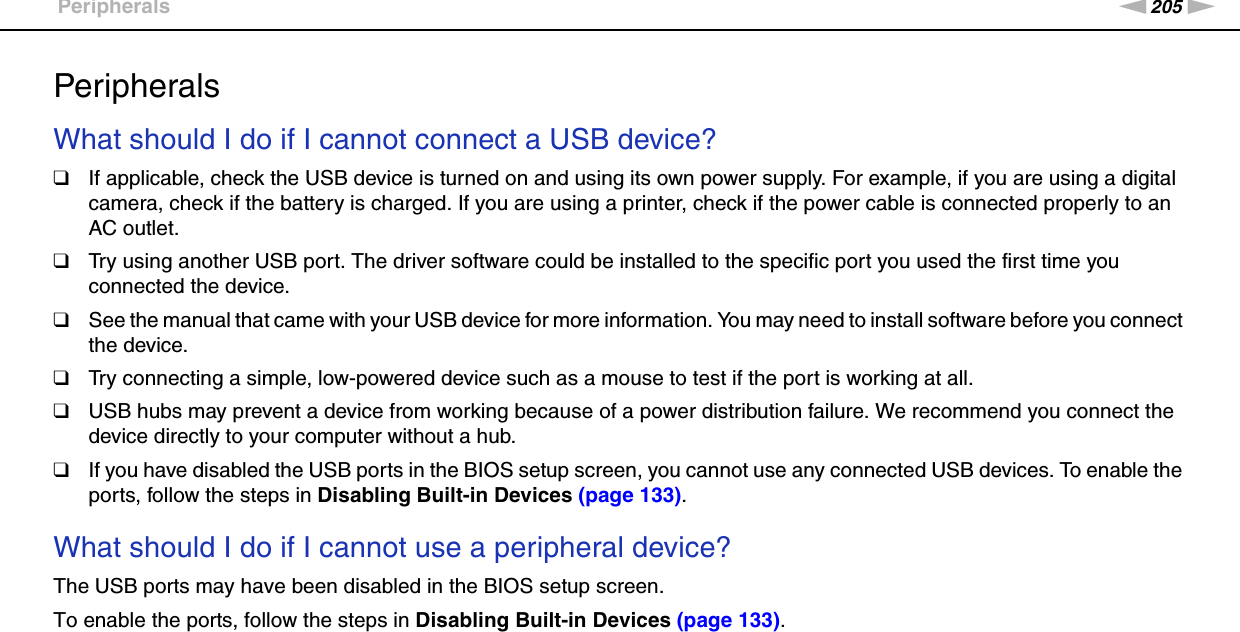 205nNTroubleshooting &gt;PeripheralsPeripheralsWhat should I do if I cannot connect a USB device?❑If applicable, check the USB device is turned on and using its own power supply. For example, if you are using a digital camera, check if the battery is charged. If you are using a printer, check if the power cable is connected properly to an AC outlet.❑Try using another USB port. The driver software could be installed to the specific port you used the first time you connected the device.❑See the manual that came with your USB device for more information. You may need to install software before you connect the device.❑Try connecting a simple, low-powered device such as a mouse to test if the port is working at all.❑USB hubs may prevent a device from working because of a power distribution failure. We recommend you connect the device directly to your computer without a hub.❑If you have disabled the USB ports in the BIOS setup screen, you cannot use any connected USB devices. To enable the ports, follow the steps in Disabling Built-in Devices (page 133). What should I do if I cannot use a peripheral device?The USB ports may have been disabled in the BIOS setup screen.To enable the ports, follow the steps in Disabling Built-in Devices (page 133).  