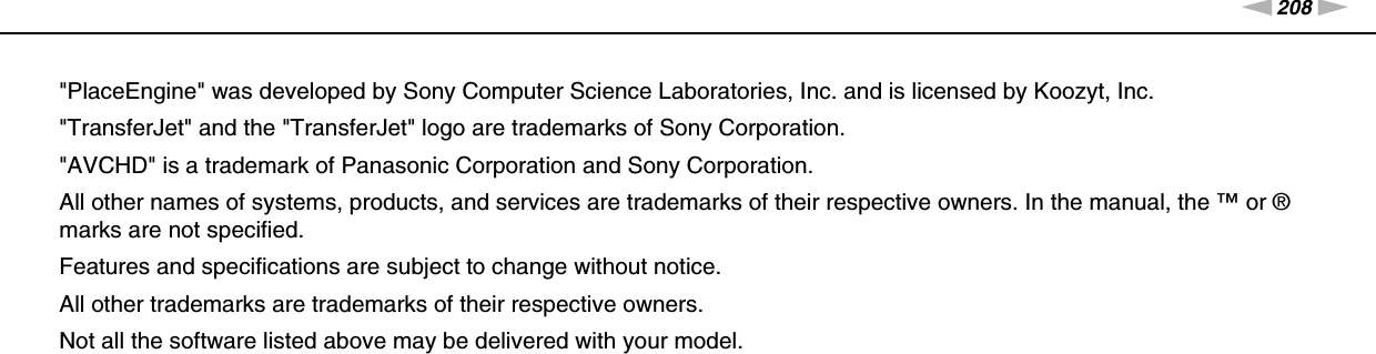 208nNTrademarks &gt;&quot;PlaceEngine&quot; was developed by Sony Computer Science Laboratories, Inc. and is licensed by Koozyt, Inc.&quot;TransferJet&quot; and the &quot;TransferJet&quot; logo are trademarks of Sony Corporation.&quot;AVCHD&quot; is a trademark of Panasonic Corporation and Sony Corporation.All other names of systems, products, and services are trademarks of their respective owners. In the manual, the ™ or ® marks are not specified.Features and specifications are subject to change without notice.All other trademarks are trademarks of their respective owners.Not all the software listed above may be delivered with your model.