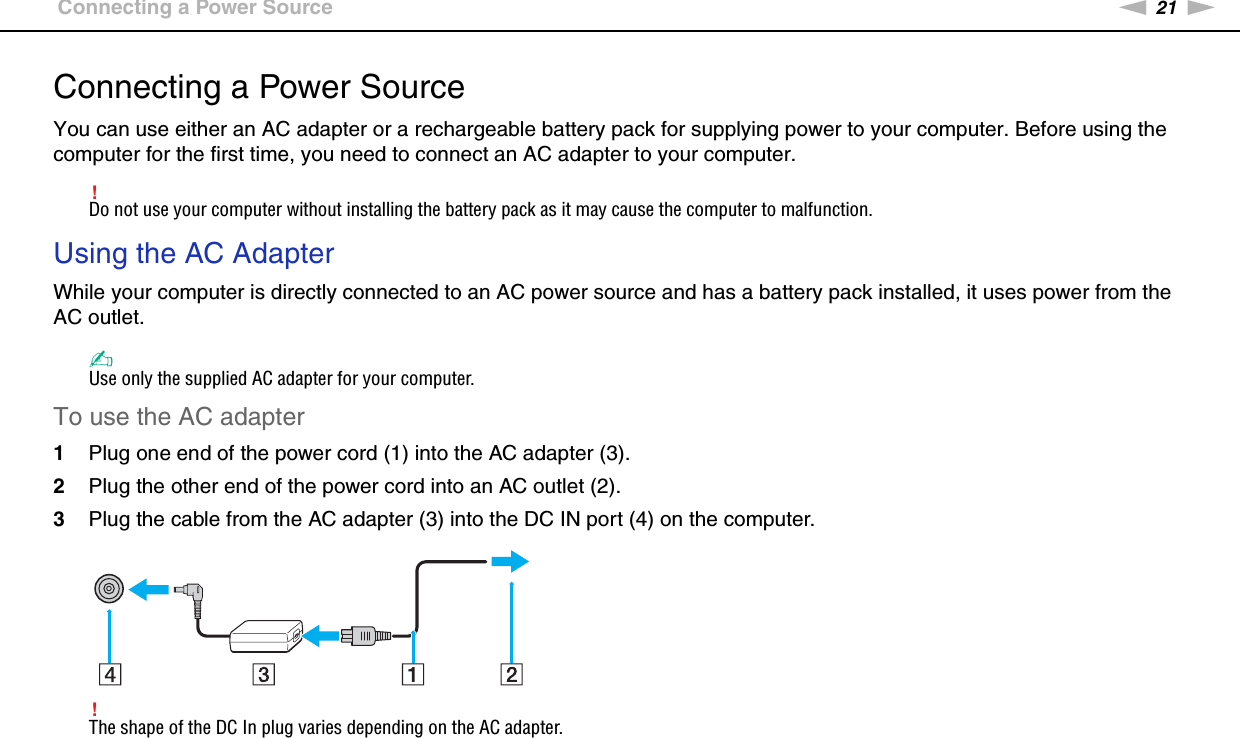 21nNGetting Started &gt;Connecting a Power SourceConnecting a Power SourceYou can use either an AC adapter or a rechargeable battery pack for supplying power to your computer. Before using the computer for the first time, you need to connect an AC adapter to your computer.!Do not use your computer without installing the battery pack as it may cause the computer to malfunction.Using the AC AdapterWhile your computer is directly connected to an AC power source and has a battery pack installed, it uses power from the AC outlet. ✍Use only the supplied AC adapter for your computer.To use the AC adapter1Plug one end of the power cord (1) into the AC adapter (3).2Plug the other end of the power cord into an AC outlet (2).3Plug the cable from the AC adapter (3) into the DC IN port (4) on the computer.!The shape of the DC In plug varies depending on the AC adapter.