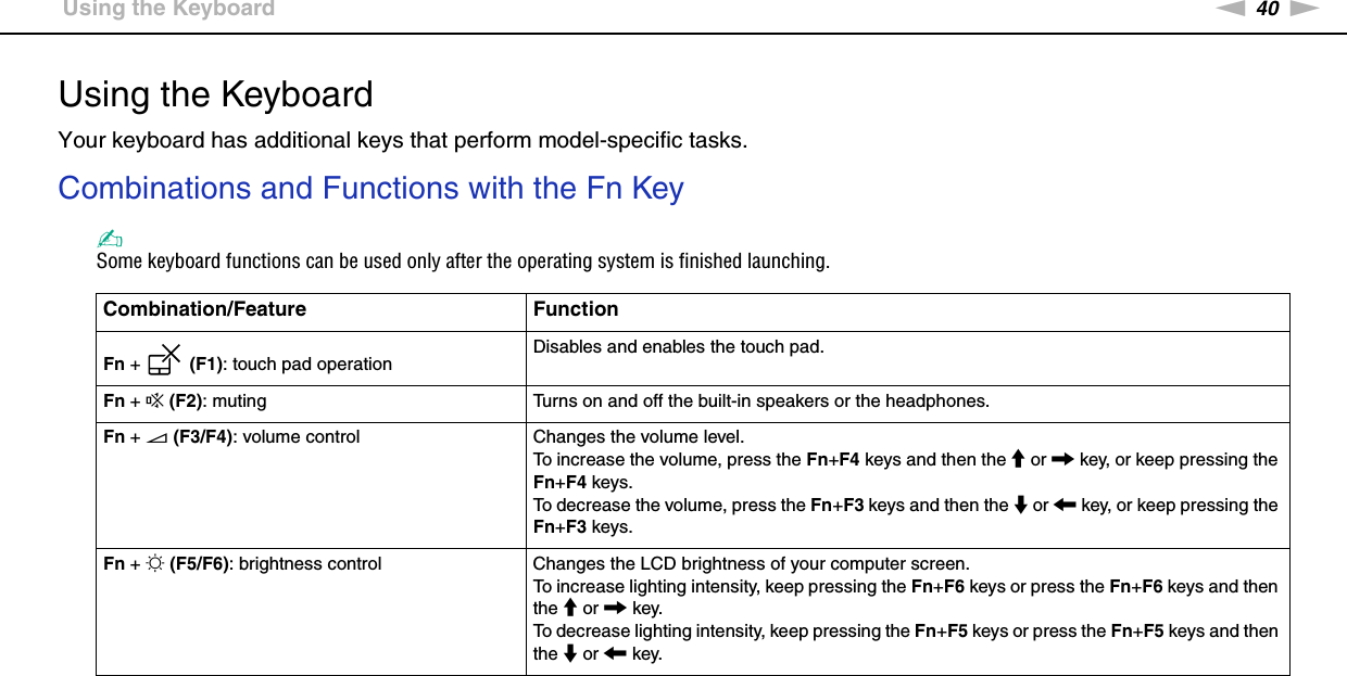 40nNUsing Your VAIO Computer &gt;Using the KeyboardUsing the KeyboardYour keyboard has additional keys that perform model-specific tasks.Combinations and Functions with the Fn Key✍Some keyboard functions can be used only after the operating system is finished launching.Combination/Feature FunctionFn +   (F1): touch pad operation Disables and enables the touch pad.Fn + % (F2): muting Turns on and off the built-in speakers or the headphones.Fn + 2 (F3/F4): volume control Changes the volume level.To increase the volume, press the Fn+F4 keys and then the M or , key, or keep pressing the Fn+F4 keys.To decrease the volume, press the Fn+F3 keys and then the m or &lt; key, or keep pressing the Fn+F3 keys.Fn + 8 (F5/F6): brightness control Changes the LCD brightness of your computer screen.To increase lighting intensity, keep pressing the Fn+F6 keys or press the Fn+F6 keys and then the M or , key.To decrease lighting intensity, keep pressing the Fn+F5 keys or press the Fn+F5 keys and then the m or &lt; key.