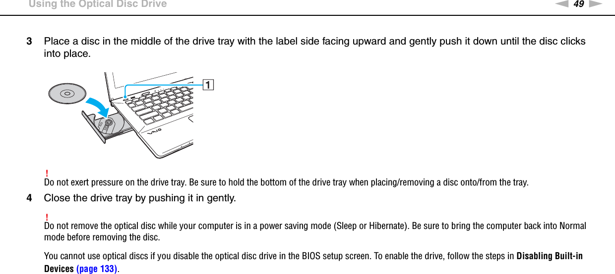 49nNUsing Your VAIO Computer &gt;Using the Optical Disc Drive3Place a disc in the middle of the drive tray with the label side facing upward and gently push it down until the disc clicks into place.!Do not exert pressure on the drive tray. Be sure to hold the bottom of the drive tray when placing/removing a disc onto/from the tray.4Close the drive tray by pushing it in gently.!Do not remove the optical disc while your computer is in a power saving mode (Sleep or Hibernate). Be sure to bring the computer back into Normal mode before removing the disc.You cannot use optical discs if you disable the optical disc drive in the BIOS setup screen. To enable the drive, follow the steps in Disabling Built-in Devices (page 133).