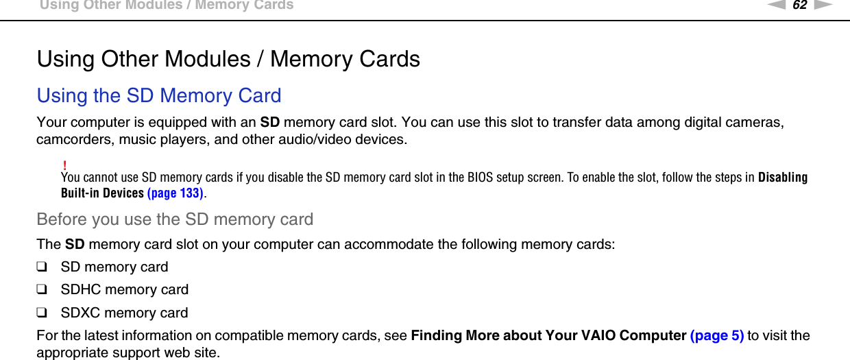 62nNUsing Your VAIO Computer &gt;Using Other Modules / Memory CardsUsing Other Modules / Memory CardsUsing the SD Memory CardYour computer is equipped with an SD memory card slot. You can use this slot to transfer data among digital cameras, camcorders, music players, and other audio/video devices.!You cannot use SD memory cards if you disable the SD memory card slot in the BIOS setup screen. To enable the slot, follow the steps in Disabling Built-in Devices (page 133).Before you use the SD memory cardThe SD memory card slot on your computer can accommodate the following memory cards:❑SD memory card❑SDHC memory card❑SDXC memory cardFor the latest information on compatible memory cards, see Finding More about Your VAIO Computer (page 5) to visit the appropriate support web site.