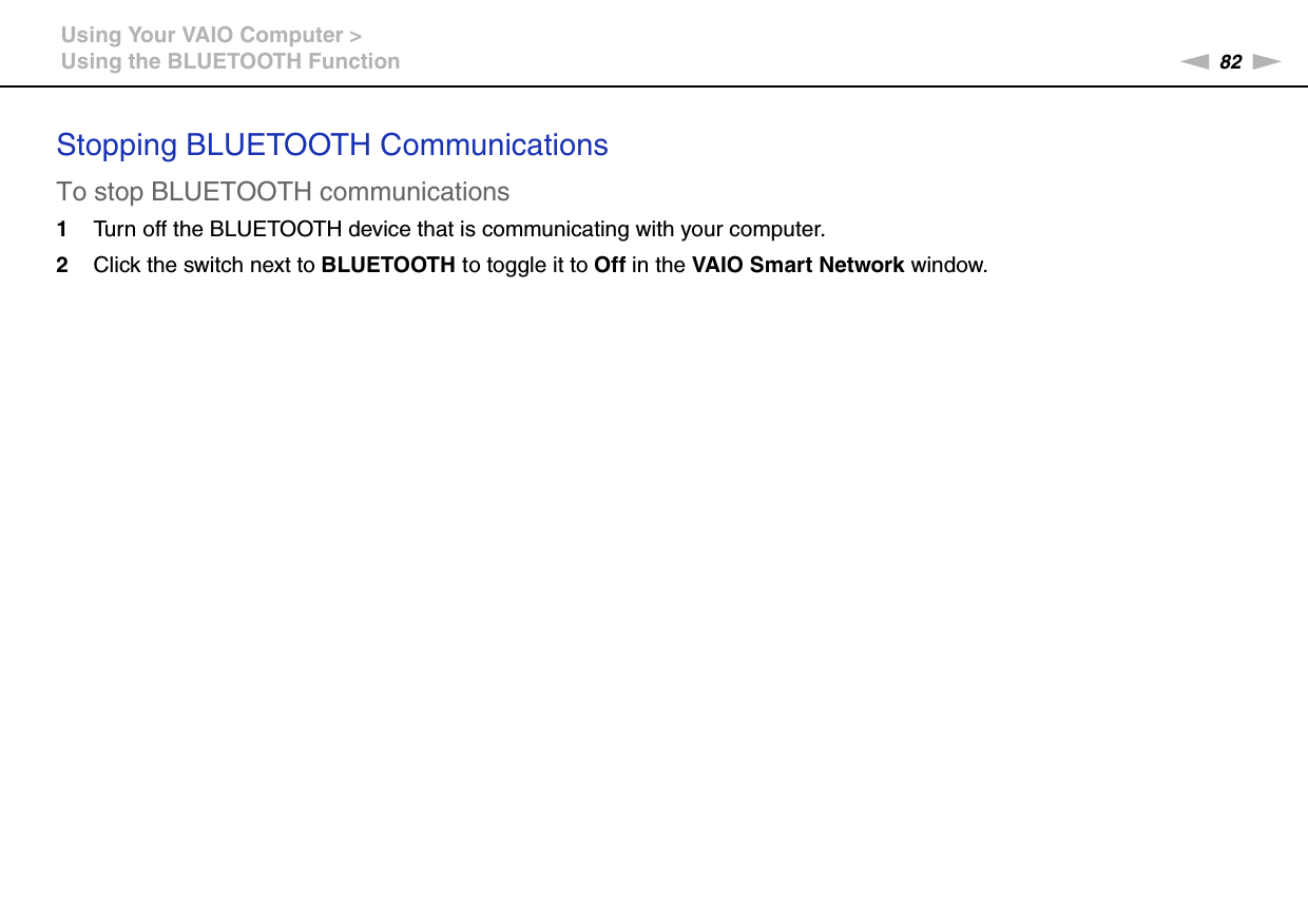 82nNUsing Your VAIO Computer &gt;Using the BLUETOOTH FunctionStopping BLUETOOTH CommunicationsTo stop BLUETOOTH communications1Turn off the BLUETOOTH device that is communicating with your computer.2Click the switch next to BLUETOOTH to toggle it to Off in the VAIO Smart Network window. 