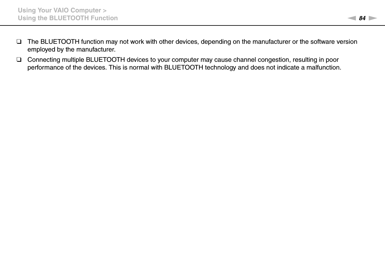 84nNUsing Your VAIO Computer &gt;Using the BLUETOOTH Function❑The BLUETOOTH function may not work with other devices, depending on the manufacturer or the software version employed by the manufacturer.❑Connecting multiple BLUETOOTH devices to your computer may cause channel congestion, resulting in poor performance of the devices. This is normal with BLUETOOTH technology and does not indicate a malfunction.  