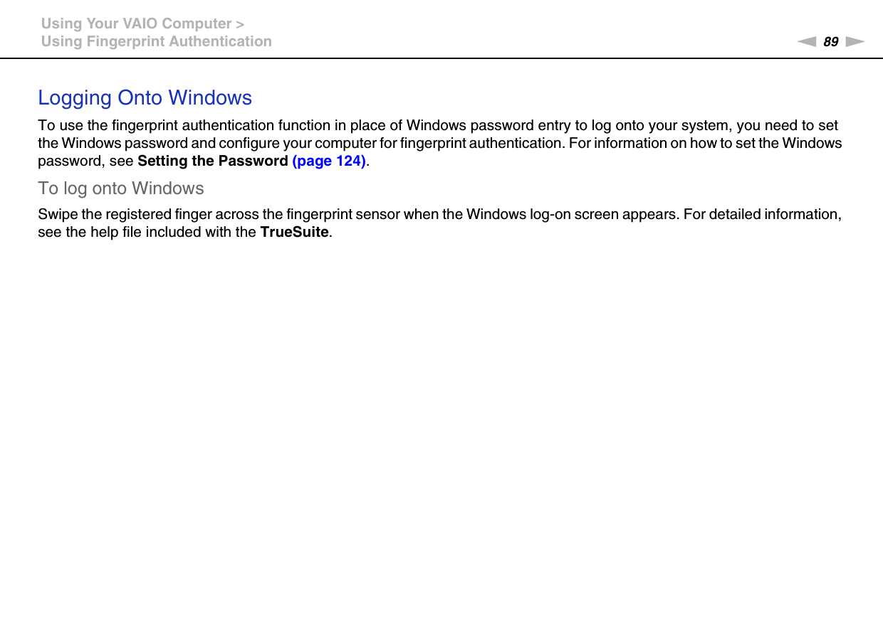 89nNUsing Your VAIO Computer &gt;Using Fingerprint AuthenticationLogging Onto WindowsTo use the fingerprint authentication function in place of Windows password entry to log onto your system, you need to set the Windows password and configure your computer for fingerprint authentication. For information on how to set the Windows password, see Setting the Password (page 124).To log onto WindowsSwipe the registered finger across the fingerprint sensor when the Windows log-on screen appears. For detailed information, see the help file included with the TrueSuite.  