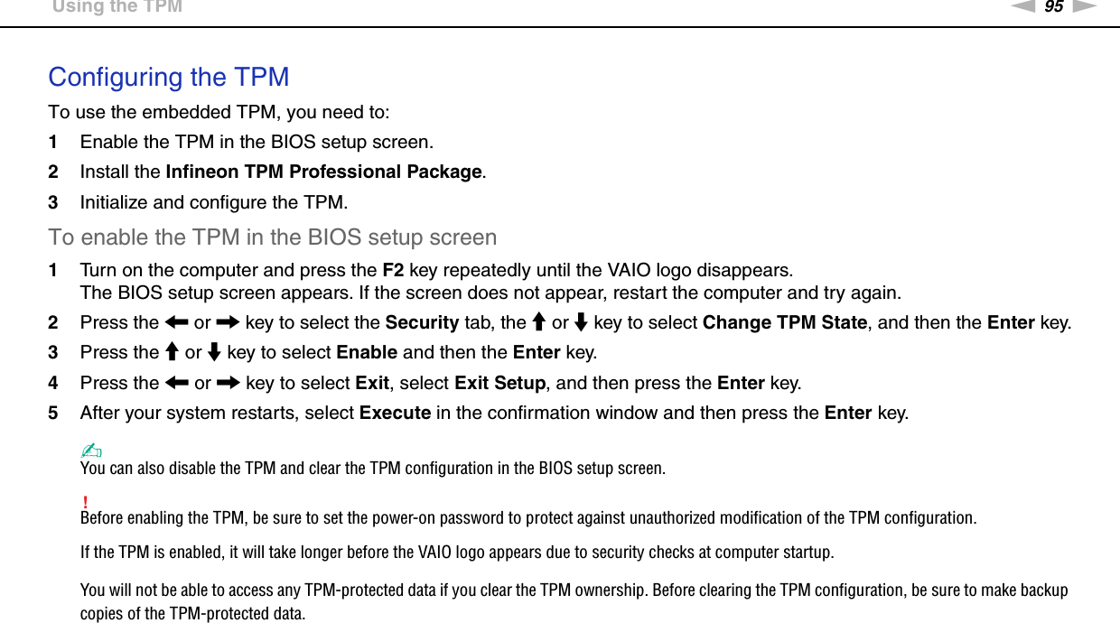 95nNUsing Your VAIO Computer &gt;Using the TPMConfiguring the TPMTo use the embedded TPM, you need to:1Enable the TPM in the BIOS setup screen.2Install the Infineon TPM Professional Package.3Initialize and configure the TPM.To enable the TPM in the BIOS setup screen1Turn on the computer and press the F2 key repeatedly until the VAIO logo disappears.The BIOS setup screen appears. If the screen does not appear, restart the computer and try again.2Press the &lt; or , key to select the Security tab, the M or m key to select Change TPM State, and then the Enter key.3Press the M or m key to select Enable and then the Enter key.4Press the &lt; or , key to select Exit, select Exit Setup, and then press the Enter key.5After your system restarts, select Execute in the confirmation window and then press the Enter key.✍You can also disable the TPM and clear the TPM configuration in the BIOS setup screen.!Before enabling the TPM, be sure to set the power-on password to protect against unauthorized modification of the TPM configuration.If the TPM is enabled, it will take longer before the VAIO logo appears due to security checks at computer startup.You will not be able to access any TPM-protected data if you clear the TPM ownership. Before clearing the TPM configuration, be sure to make backup copies of the TPM-protected data.