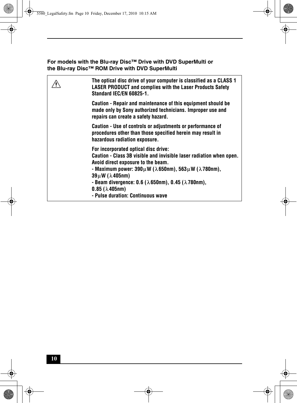 10For models with the Blu-ray Disc™ Drive with DVD SuperMulti or the Blu-ray Disc™ ROM Drive with DVD SuperMultiThe optical disc drive of your computer is classified as a CLASS 1 LASER PRODUCT and complies with the Laser Products Safety Standard IEC/EN 60825-1.Caution - Repair and maintenance of this equipment should be made only by Sony authorized technicians. Improper use and repairs can create a safety hazard.Caution - Use of controls or adjustments or performance of procedures other than those specified herein may result in hazardous radiation exposure.For incorporated optical disc drive:Caution - Class 3B visible and invisible laser radiation when open. Avoid direct exposure to the beam.- Maximum power: 390 W ( 650nm), 563 W ( 780nm), 39 W ( 405nm)- Beam divergence: 0.6 ( 650nm), 0.45 ( 780nm), 0.85 ( 405nm)- Pulse duration: Continuous waveμλμλμλλλλ5580_LegalSafety.fm  Page 10  Friday, December 17, 2010  10:15 AM
