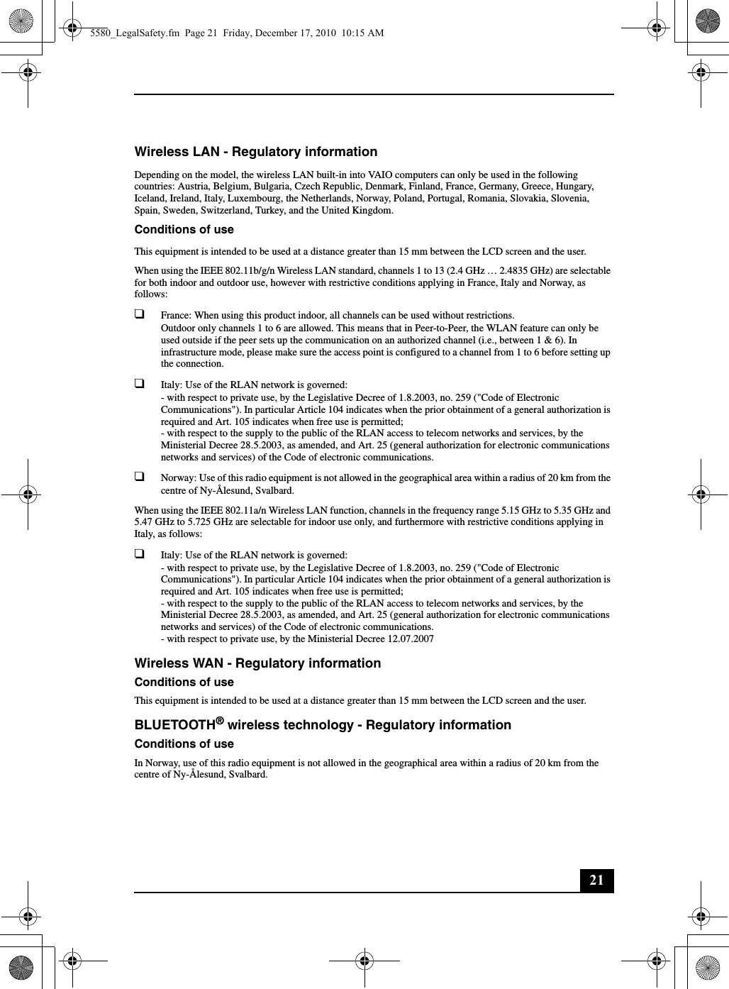 21Wireless LAN - Regulatory informationDepending on the model, the wireless LAN built-in into VAIO computers can only be used in the following countries: Austria, Belgium, Bulgaria, Czech Republic, Denmark, Finland, France, Germany, Greece, Hungary, Iceland, Ireland, Italy, Luxembourg, the Netherlands, Norway, Poland, Portugal, Romania, Slovakia, Slovenia, Spain, Sweden, Switzerland, Turkey, and the United Kingdom.Conditions of useThis equipment is intended to be used at a distance greater than 15 mm between the LCD screen and the user.When using the IEEE 802.11b/g/n Wireless LAN standard, channels 1 to 13 (2.4 GHz … 2.4835 GHz) are selectable for both indoor and outdoor use, however with restrictive conditions applying in France, Italy and Norway, as follows:❑France: When using this product indoor, all channels can be used without restrictions.Outdoor only channels 1 to 6 are allowed. This means that in Peer-to-Peer, the WLAN feature can only be used outside if the peer sets up the communication on an authorized channel (i.e., between 1 &amp; 6). In infrastructure mode, please make sure the access point is configured to a channel from 1 to 6 before setting up the connection.❑Italy: Use of the RLAN network is governed:- with respect to private use, by the Legislative Decree of 1.8.2003, no. 259 (&quot;Code of Electronic Communications&quot;). In particular Article 104 indicates when the prior obtainment of a general authorization is required and Art. 105 indicates when free use is permitted;- with respect to the supply to the public of the RLAN access to telecom networks and services, by the Ministerial Decree 28.5.2003, as amended, and Art. 25 (general authorization for electronic communications networks and services) of the Code of electronic communications.❑Norway: Use of this radio equipment is not allowed in the geographical area within a radius of 20 km from the centre of Ny-Ålesund, Svalbard.When using the IEEE 802.11a/n Wireless LAN function, channels in the frequency range 5.15 GHz to 5.35 GHz and 5.47 GHz to 5.725 GHz are selectable for indoor use only, and furthermore with restrictive conditions applying in Italy, as follows:❑Italy: Use of the RLAN network is governed:- with respect to private use, by the Legislative Decree of 1.8.2003, no. 259 (&quot;Code of Electronic Communications&quot;). In particular Article 104 indicates when the prior obtainment of a general authorization is required and Art. 105 indicates when free use is permitted;- with respect to the supply to the public of the RLAN access to telecom networks and services, by the Ministerial Decree 28.5.2003, as amended, and Art. 25 (general authorization for electronic communications networks and services) of the Code of electronic communications.- with respect to private use, by the Ministerial Decree 12.07.2007Wireless WAN - Regulatory informationConditions of useThis equipment is intended to be used at a distance greater than 15 mm between the LCD screen and the user.BLUETOOTH® wireless technology - Regulatory informationConditions of useIn Norway, use of this radio equipment is not allowed in the geographical area within a radius of 20 km from the centre of Ny-Ålesund, Svalbard.5580_LegalSafety.fm  Page 21  Friday, December 17, 2010  10:15 AM