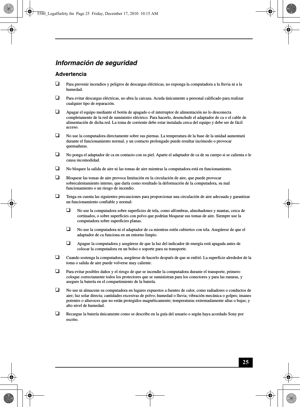 25Información de seguridadAdvertencia❑Para prevenir incendios y peligros de descargas eléctricas, no exponga la computadora a la lluvia ni a la humedad.❑Para evitar descargas eléctricas, no abra la carcasa. Acuda únicamente a personal calificado para realizar cualquier tipo de reparación.❑Apagar el equipo mediante el botón de apagado o el interruptor de alimentación no lo desconecta completamente de la red de suministro eléctrico. Para hacerlo, desenchufe el adaptador de ca o el cable de alimentación de dicha red. La toma de corriente debe estar instalada cerca del equipo y debe ser de fácil acceso.❑No use la computadora directamente sobre sus piernas. La temperatura de la base de la unidad aumentará durante el funcionamiento normal, y un contacto prolongado puede resultar incómodo o provocar quemaduras.❑No ponga el adaptador de ca en contacto con su piel. Aparte el adaptador de ca de su cuerpo si se calienta o le causa incomodidad.❑No bloquee la salida de aire ni las tomas de aire mientras la computadora está en funcionamiento.❑Bloquear las tomas de aire provoca limitación en la circulación de aire, que puede provocar sobrecalentamiento interno, que daría como resultado la deformación de la computadora, su mal funcionamiento o un riesgo de incendio.❑Tenga en cuenta las siguientes precauciones para proporcionar una circulación de aire adecuada y garantizar un funcionamiento confiable y normal:❑No use la computadora sobre superficies de tela, como alfombras, almohadones y mantas, cerca de cortinados, o sobre superficies con polvo que podrían bloquear sus tomas de aire. Siempre use la computadora sobre superficies planas.❑No use la computadora ni el adaptador de ca mientras estén cubiertos con tela. Asegúrese de que el adaptador de ca funciona en un entorno limpio.❑Apague la computadora y asegúrese de que la luz del indicador de energía está apagada antes de colocar la computadora en un bolso o soporte para su transporte.❑Cuando sostenga la computadora, asegúrese de hacerlo después de que se enfrió. La superficie alrededor de la toma o salida de aire puede volverse muy caliente.❑Para evitar posibles daños y el riesgo de que se incendie la computadora durante el transporte, primero coloque correctamente todos los protectores que se suministran para los conectores y para las ranuras, y asegure la batería en el compartimiento de la batería.❑No use ni almacene su computadora en lugares expuestos a fuentes de calor, como radiadores o conductos de aire; luz solar directa; cantidades excesivas de polvo; humedad o lluvia; vibración mecánica o golpes; imanes potentes o altavoces que no están protegidos magnéticamente; temperaturas extremadamente altas o bajas; y alto nivel de humedad.❑Recargue la batería únicamente como se describe en la guía del usuario o según haya acordado Sony por escrito.5580_LegalSafety.fm  Page 25  Friday, December 17, 2010  10:15 AM