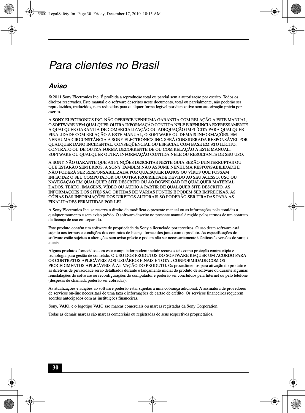 30Para clientes no BrasilAviso© 2011 Sony Electronics Inc. É proibida a reprodução total ou parcial sem a autorização por escrito. Todos os direitos reservados. Este manual e o software descritos neste documento, total ou parcialmente, não poderão ser reproduzidos, traduzidos, nem reduzidos para qualquer forma legível por dispositivo sem autorização prévia por escrito.A SONY ELECTRONICS INC. NÃO OFERECE NENHUMA GARANTIA COM RELAÇÃO A ESTE MANUAL, O SOFTWARE NEM QUALQUER OUTRA INFORMAÇÃO CONTIDA NELE E RENUNCIA EXPRESSAMENTE A QUALQUER GARANTIA DE COMERCIALIZAÇÃO OU ADEQUAÇÃO IMPLÍCITA PARA QUALQUER FINALIDADE COM RELAÇÃO A ESTE MANUAL, O SOFTWARE OU DEMAIS INFORMAÇÕES. EM NENHUMA CIRCUNSTÂNCIA A SONY ELECTRONICS INC. SERÁ CONSIDERADA RESPONSÁVEL POR QUALQUER DANO INCIDENTAL, CONSEQÜENCIAL OU ESPECIAL COM BASE EM ATO ILÍCITO, CONTRATO OU DE OUTRA FORMA DECORRENTE DE OU COM RELAÇÃO A ESTE MANUAL, SOFTWARE OU QUALQUER OUTRA INFORMAÇÃO CONTIDA NELE OU RESULTANTE DE SEU USO.A SONY NÃO GARANTE QUE AS FUNÇÕES DESCRITAS NESTE GUIA SERÃO ININTERRUPTAS OU QUE ESTARÃO SEM ERROS. A SONY TAMBÉM NÃO ASSUME NENHUMA RESPONSABILIDADE E NÃO PODERÁ SER RESPONSABILIZADA POR QUAISQUER DANOS OU VÍRUS QUE POSSAM INFECTAR O SEU COMPUTADOR OU OUTRA PROPRIEDADE DEVIDO AO SEU ACESSO, USO OU NAVEGAÇÃO EM QUALQUER SITE DESCRITO OU AO DOWNLOAD DE QUALQUER MATERIAL, DADOS, TEXTO, IMAGENS, VÍDEO OU ÁUDIO A PARTIR DE QUALQUER SITE DESCRITO. AS INFORMAÇÕES DOS SITES SÃO OBTIDAS DE VÁRIAS FONTES E PODEM SER IMPRECISAS. AS CÓPIAS DAS INFORMAÇÕES DOS DIREITOS AUTORAIS SÓ PODERÃO SER TIRADAS PARA AS FINALIDADES PERMITIDAS POR LEI.A Sony Electronics Inc. se reserva o direito de modificar o presente manual ou as informações nele contidas a qualquer momento e sem aviso prévio. O software descrito no presente manual é regido pelos termos de um contrato de licença de uso em separado.Este produto contém um software de propriedade da Sony e licenciado por terceiros. O uso deste software está sujeito aos termos e condições dos contratos de licença fornecidos junto com o produto. As especificações do software estão sujeitas a alterações sem aviso prévio e podem não ser necessariamente idênticas às versões de varejo atuais.Alguns produtos fornecidos com este computador podem incluir recursos tais como proteção contra cópia e tecnologia para gestão de conteúdo. O USO DOS PRODUTOS DO SOFTWARE REQUER UM ACORDO PARA OS CONTRATOS APLICÁVEIS AOS USUÁRIOS FINAIS E TOTAL CONFORMIDADE COM OS PROCEDIMENTOS APLICÁVEIS À ATIVAÇÃO DO PRODUTO. Os procedimentos para ativação do produto e as diretivas de privacidade serão detalhados durante o lançamento inicial do produto de software ou durante algumas reinstalações do software ou reconfigurações do computador e poderão ser concluídos pela Internet ou pelo telefone (despesas de chamada poderão ser cobradas).As atualizações e adições ao software poderão estar sujeitas a uma cobrança adicional. A assinatura de provedores de serviços on-line necessitará de uma taxa e informações de cartão de crédito. Os serviços financeiros requerem acordos antecipados com as instituições financeiras.Sony, VAIO, e o logotipo VAIO são marcas comerciais ou marcas registadas da Sony Corporation.Todas as demais marcas são marcas comerciais ou registradas de seus respectivos proprietários.5580_LegalSafety.fm  Page 30  Friday, December 17, 2010  10:15 AM