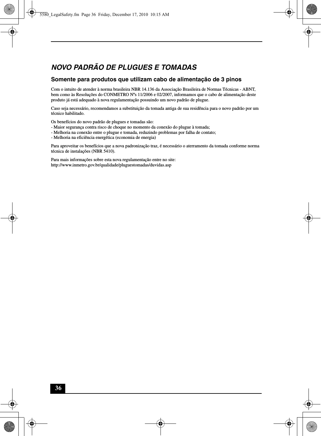 36NOVO PADRÃO DE PLUGUES E TOMADASSomente para produtos que utilizam cabo de alimentação de 3 pinosCom o intuito de atender à norma brasileira NBR 14.136 da Associação Brasileira de Normas Técnicas - ABNT, bem como às Resoluções do CONMETRO Nºs 11/2006 e 02/2007, informamos que o cabo de alimentação deste produto já está adequado à nova regulamentação possuindo um novo padrão de plugue.Caso seja necessário, recomendamos a substituição da tomada antiga de sua residência para o novo padrão por um técnico habilitado.Os benefícios do novo padrão de plugues e tomadas são:- Maior segurança contra risco de choque no momento da conexão do plugue à tomada;- Melhoria na conexão entre o plugue e tomada, reduzindo problemas por falha de contato;- Melhoria na eficiência energética (economia de energia)Para aproveitar os benefícios que a nova padronização traz, é necessário o aterramento da tomada conforme norma técnica de instalações (NBR 5410).Para mais informações sobre esta nova regulamentação entre no site:http://www.inmetro.gov.br/qualidade/pluguestomadas/duvidas.asp5580_LegalSafety.fm  Page 36  Friday, December 17, 2010  10:15 AM