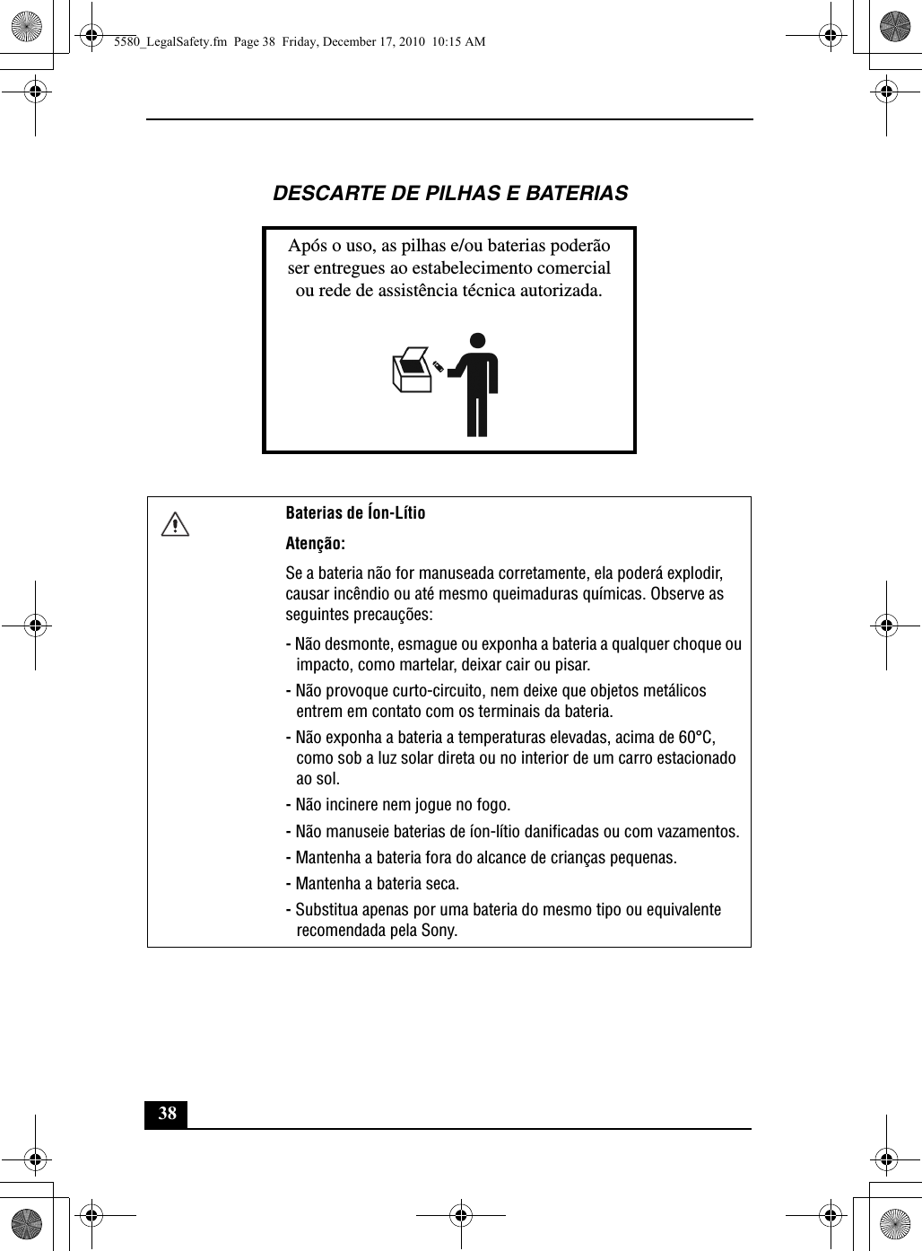 38DESCARTE DE PILHAS E BATERIASApós o uso, as pilhas e/ou baterias poderãoser entregues ao estabelecimento comercialou rede de assistência técnica autorizada.Baterias de Íon-LítioAtenção:Se a bateria não for manuseada corretamente, ela poderá explodir, causar incêndio ou até mesmo queimaduras químicas. Observe as seguintes precauções:- Não desmonte, esmague ou exponha a bateria a qualquer choque ou impacto, como martelar, deixar cair ou pisar.- Não provoque curto-circuito, nem deixe que objetos metálicos entrem em contato com os terminais da bateria.- Não exponha a bateria a temperaturas elevadas, acima de 60°C, como sob a luz solar direta ou no interior de um carro estacionado ao sol.- Não incinere nem jogue no fogo.- Não manuseie baterias de íon-lítio danificadas ou com vazamentos.- Mantenha a bateria fora do alcance de crianças pequenas.- Mantenha a bateria seca.- Substitua apenas por uma bateria do mesmo tipo ou equivalente recomendada pela Sony.5580_LegalSafety.fm  Page 38  Friday, December 17, 2010  10:15 AM