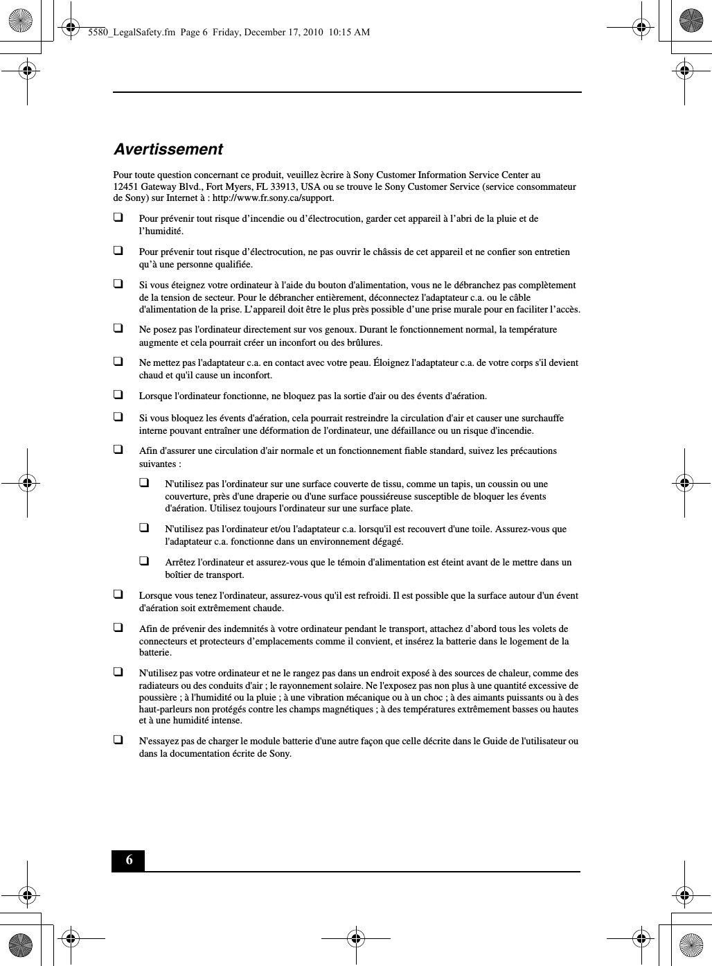 6AvertissementPour toute question concernant ce produit, veuillez ècrire à Sony Customer Information Service Center au12451 Gateway Blvd., Fort Myers, FL 33913, USA ou se trouve le Sony Customer Service (service consommateur de Sony) sur Internet à : http://www.fr.sony.ca/support.❑Pour prévenir tout risque d’incendie ou d’électrocution, garder cet appareil à l’abri de la pluie et de l’humidité.❑Pour prévenir tout risque d’électrocution, ne pas ouvrir le châssis de cet appareil et ne confier son entretien qu’à une personne qualifiée.❑Si vous éteignez votre ordinateur à l&apos;aide du bouton d&apos;alimentation, vous ne le débranchez pas complètement de la tension de secteur. Pour le débrancher entièrement, déconnectez l&apos;adaptateur c.a. ou le câble d&apos;alimentation de la prise. L’appareil doit être le plus près possible d’une prise murale pour en faciliter l’accès.❑Ne posez pas l&apos;ordinateur directement sur vos genoux. Durant le fonctionnement normal, la température augmente et cela pourrait créer un inconfort ou des brûlures.❑Ne mettez pas l&apos;adaptateur c.a. en contact avec votre peau. Éloignez l&apos;adaptateur c.a. de votre corps s&apos;il devient chaud et qu&apos;il cause un inconfort.❑Lorsque l&apos;ordinateur fonctionne, ne bloquez pas la sortie d&apos;air ou des évents d&apos;aération.❑Si vous bloquez les évents d&apos;aération, cela pourrait restreindre la circulation d&apos;air et causer une surchauffe interne pouvant entraîner une déformation de l&apos;ordinateur, une défaillance ou un risque d&apos;incendie.❑Afin d&apos;assurer une circulation d&apos;air normale et un fonctionnement fiable standard, suivez les précautions suivantes :❑N&apos;utilisez pas l&apos;ordinateur sur une surface couverte de tissu, comme un tapis, un coussin ou une couverture, près d&apos;une draperie ou d&apos;une surface poussiéreuse susceptible de bloquer les évents d&apos;aération. Utilisez toujours l&apos;ordinateur sur une surface plate.❑N&apos;utilisez pas l&apos;ordinateur et/ou l&apos;adaptateur c.a. lorsqu&apos;il est recouvert d&apos;une toile. Assurez-vous que l&apos;adaptateur c.a. fonctionne dans un environnement dégagé.❑Arrêtez l&apos;ordinateur et assurez-vous que le témoin d&apos;alimentation est éteint avant de le mettre dans un boîtier de transport.❑Lorsque vous tenez l&apos;ordinateur, assurez-vous qu&apos;il est refroidi. Il est possible que la surface autour d&apos;un évent d&apos;aération soit extrêmement chaude.❑Afin de prévenir des indemnités à votre ordinateur pendant le transport, attachez d’abord tous les volets de connecteurs et protecteurs d’emplacements comme il convient, et insérez la batterie dans le logement de la batterie.❑N&apos;utilisez pas votre ordinateur et ne le rangez pas dans un endroit exposé à des sources de chaleur, comme des radiateurs ou des conduits d&apos;air ; le rayonnement solaire. Ne l&apos;exposez pas non plus à une quantité excessive de poussière ; à l&apos;humidité ou la pluie ; à une vibration mécanique ou à un choc ; à des aimants puissants ou à des haut-parleurs non protégés contre les champs magnétiques ; à des températures extrêmement basses ou hautes et à une humidité intense.❑N&apos;essayez pas de charger le module batterie d&apos;une autre façon que celle décrite dans le Guide de l&apos;utilisateur ou dans la documentation écrite de Sony.5580_LegalSafety.fm  Page 6  Friday, December 17, 2010  10:15 AM