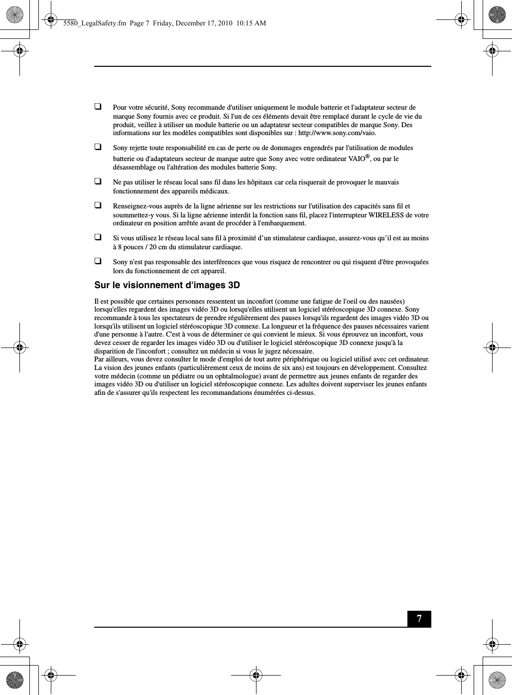 7❑Pour votre sécurité, Sony recommande d&apos;utiliser uniquement le module batterie et l&apos;adaptateur secteur de marque Sony fournis avec ce produit. Si l&apos;un de ces éléments devait être remplacé durant le cycle de vie du produit, veillez à utiliser un module batterie ou un adaptateur secteur compatibles de marque Sony. Des informations sur les modèles compatibles sont disponibles sur : http://www.sony.com/vaio.❑Sony rejette toute responsabilité en cas de perte ou de dommages engendrés par l&apos;utilisation de modules batterie ou d&apos;adaptateurs secteur de marque autre que Sony avec votre ordinateur VAIO®, ou par le désassemblage ou l&apos;altération des modules batterie Sony.❑Ne pas utiliser le réseau local sans fil dans les hôpitaux car cela risquerait de provoquer le mauvais fonctionnement des appareils médicaux.❑Renseignez-vous auprès de la ligne aérienne sur les restrictions sur l&apos;utilisation des capacités sans fil et soummettez-y vous. Si la ligne aérienne interdit la fonction sans fil, placez l&apos;interrupteur WIRELESS de votre ordinateur en position arrêtée avant de procéder à l&apos;embarquement.❑Si vous utilisez le réseau local sans fil à proximité d’un stimulateur cardiaque, assurez-vous qu’il est au moins à 8 pouces / 20 cm du stimulateur cardiaque.❑Sony n&apos;est pas responsable des interférences que vous risquez de rencontrer ou qui risquent d&apos;être provoquées lors du fonctionnement de cet appareil.Sur le visionnement d&apos;images 3DIl est possible que certaines personnes ressentent un inconfort (comme une fatigue de l&apos;oeil ou des nausées) lorsqu&apos;elles regardent des images vidéo 3D ou lorsqu&apos;elles utilisent un logiciel stéréoscopique 3D connexe. Sony recommande à tous les spectateurs de prendre régulièrement des pauses lorsqu&apos;ils regardent des images vidéo 3D ou lorsqu&apos;ils utilisent un logiciel stéréoscopique 3D connexe. La longueur et la fréquence des pauses nécessaires varient d&apos;une personne à l&apos;autre. C&apos;est à vous de déterminer ce qui convient le mieux. Si vous éprouvez un inconfort, vous devez cesser de regarder les images vidéo 3D ou d&apos;utiliser le logiciel stéréoscopique 3D connexe jusqu&apos;à la disparition de l&apos;inconfort ; consultez un médecin si vous le jugez nécessaire.Par ailleurs, vous devez consulter le mode d&apos;emploi de tout autre périphérique ou logiciel utilisé avec cet ordinateur.La vision des jeunes enfants (particulièrement ceux de moins de six ans) est toujours en développement. Consultez votre médecin (comme un pédiatre ou un ophtalmologue) avant de permettre aux jeunes enfants de regarder des images vidéo 3D ou d&apos;utiliser un logiciel stéréoscopique connexe. Les adultes doivent superviser les jeunes enfants afin de s&apos;assurer qu&apos;ils respectent les recommandations énumérées ci-dessus.5580_LegalSafety.fm  Page 7  Friday, December 17, 2010  10:15 AM