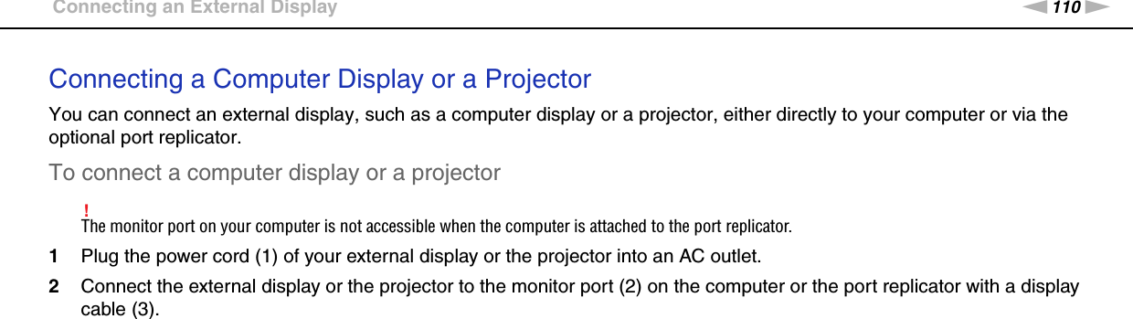 110nNUsing Peripheral Devices &gt;Connecting an External DisplayConnecting a Computer Display or a ProjectorYou can connect an external display, such as a computer display or a projector, either directly to your computer or via the optional port replicator.To connect a computer display or a projector!The monitor port on your computer is not accessible when the computer is attached to the port replicator.1Plug the power cord (1) of your external display or the projector into an AC outlet.2Connect the external display or the projector to the monitor port (2) on the computer or the port replicator with a display cable (3).