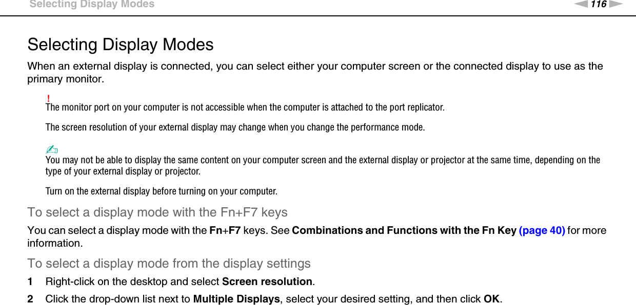 116nNUsing Peripheral Devices &gt;Selecting Display ModesSelecting Display ModesWhen an external display is connected, you can select either your computer screen or the connected display to use as the primary monitor.!The monitor port on your computer is not accessible when the computer is attached to the port replicator.The screen resolution of your external display may change when you change the performance mode.✍You may not be able to display the same content on your computer screen and the external display or projector at the same time, depending on the type of your external display or projector.Turn on the external display before turning on your computer.To select a display mode with the Fn+F7 keysYou can select a display mode with the Fn+F7 keys. See Combinations and Functions with the Fn Key (page 40) for more information.To select a display mode from the display settings1Right-click on the desktop and select Screen resolution.2Click the drop-down list next to Multiple Displays, select your desired setting, and then click OK. 