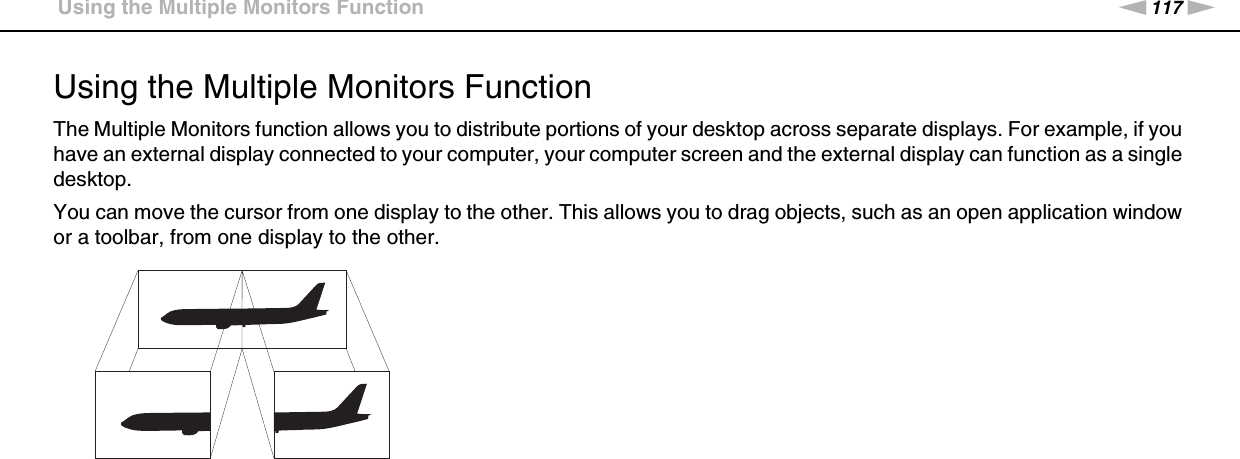 117nNUsing Peripheral Devices &gt;Using the Multiple Monitors FunctionUsing the Multiple Monitors FunctionThe Multiple Monitors function allows you to distribute portions of your desktop across separate displays. For example, if you have an external display connected to your computer, your computer screen and the external display can function as a single desktop.You can move the cursor from one display to the other. This allows you to drag objects, such as an open application window or a toolbar, from one display to the other.