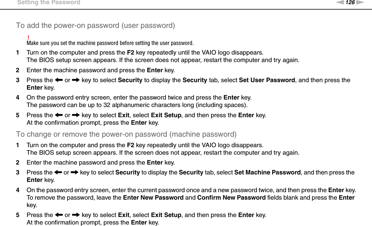 126nNCustomizing Your VAIO Computer &gt;Setting the PasswordTo add the power-on password (user password)!Make sure you set the machine password before setting the user password.1Turn on the computer and press the F2 key repeatedly until the VAIO logo disappears.The BIOS setup screen appears. If the screen does not appear, restart the computer and try again.2Enter the machine password and press the Enter key.3Press the &lt; or , key to select Security to display the Security tab, select Set User Password, and then press the Enter key.4On the password entry screen, enter the password twice and press the Enter key.The password can be up to 32 alphanumeric characters long (including spaces).5Press the &lt; or , key to select Exit, select Exit Setup, and then press the Enter key.At the confirmation prompt, press the Enter key.To change or remove the power-on password (machine password)1Turn on the computer and press the F2 key repeatedly until the VAIO logo disappears.The BIOS setup screen appears. If the screen does not appear, restart the computer and try again.2Enter the machine password and press the Enter key.3Press the &lt; or , key to select Security to display the Security tab, select Set Machine Password, and then press the Enter key.4On the password entry screen, enter the current password once and a new password twice, and then press the Enter key.To remove the password, leave the Enter New Password and Confirm New Password fields blank and press the Enter key.5Press the &lt; or , key to select Exit, select Exit Setup, and then press the Enter key.At the confirmation prompt, press the Enter key.