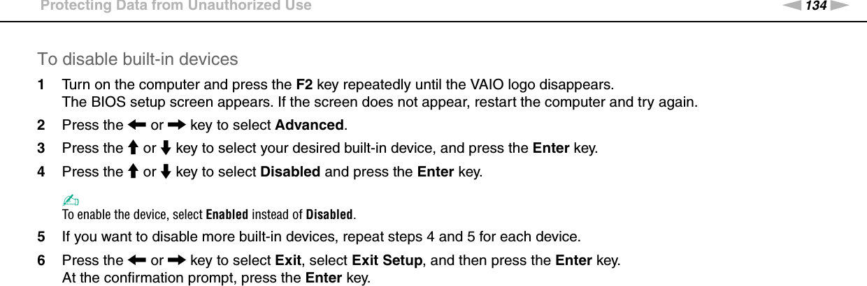 134nNCustomizing Your VAIO Computer &gt;Protecting Data from Unauthorized UseTo disable built-in devices1Turn on the computer and press the F2 key repeatedly until the VAIO logo disappears.The BIOS setup screen appears. If the screen does not appear, restart the computer and try again.2Press the &lt; or , key to select Advanced.3Press the M or m key to select your desired built-in device, and press the Enter key.4Press the M or m key to select Disabled and press the Enter key.✍To enable the device, select Enabled instead of Disabled.5If you want to disable more built-in devices, repeat steps 4 and 5 for each device.6Press the &lt; or , key to select Exit, select Exit Setup, and then press the Enter key.At the confirmation prompt, press the Enter key. 