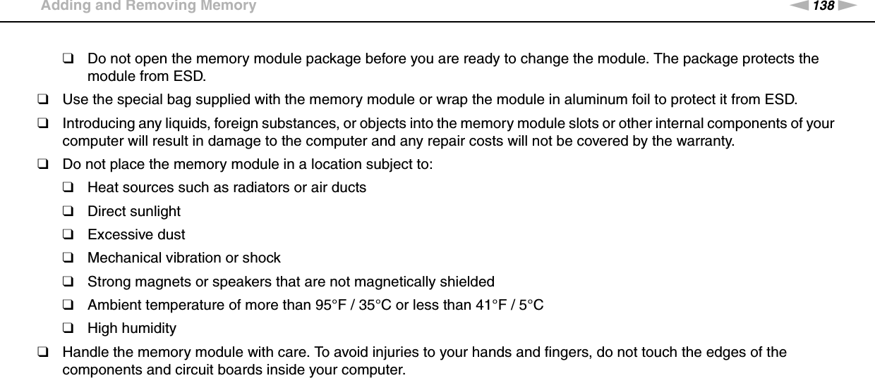 138nNUpgrading Your VAIO Computer &gt;Adding and Removing Memory❑Do not open the memory module package before you are ready to change the module. The package protects the module from ESD.❑Use the special bag supplied with the memory module or wrap the module in aluminum foil to protect it from ESD.❑Introducing any liquids, foreign substances, or objects into the memory module slots or other internal components of your computer will result in damage to the computer and any repair costs will not be covered by the warranty.❑Do not place the memory module in a location subject to:❑Heat sources such as radiators or air ducts❑Direct sunlight❑Excessive dust❑Mechanical vibration or shock❑Strong magnets or speakers that are not magnetically shielded❑Ambient temperature of more than 95°F / 35°C or less than 41°F / 5°C❑High humidity❑Handle the memory module with care. To avoid injuries to your hands and fingers, do not touch the edges of the components and circuit boards inside your computer.