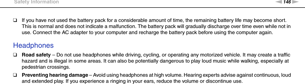 146nNPrecautions &gt;Safety Information❑If you have not used the battery pack for a considerable amount of time, the remaining battery life may become short. This is normal and does not indicate a malfunction. The battery pack will gradually discharge over time even while not in use. Connect the AC adapter to your computer and recharge the battery pack before using the computer again. Headphones❑Road safety – Do not use headphones while driving, cycling, or operating any motorized vehicle. It may create a traffic hazard and is illegal in some areas. It can also be potentially dangerous to play loud music while walking, especially at pedestrian crossings.❑Preventing hearing damage – Avoid using headphones at high volume. Hearing experts advise against continuous, loud and extended play. If you experience a ringing in your ears, reduce the volume or discontinue use.  