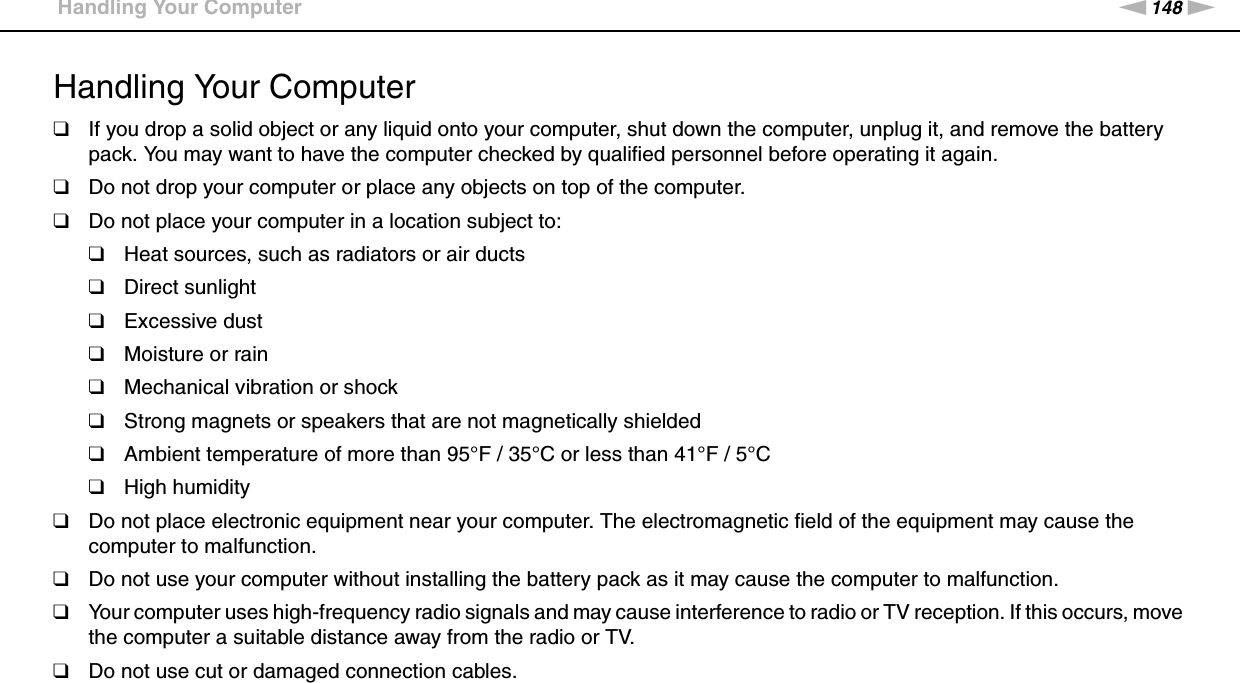 148nNPrecautions &gt;Handling Your ComputerHandling Your Computer❑If you drop a solid object or any liquid onto your computer, shut down the computer, unplug it, and remove the battery pack. You may want to have the computer checked by qualified personnel before operating it again.❑Do not drop your computer or place any objects on top of the computer.❑Do not place your computer in a location subject to: ❑Heat sources, such as radiators or air ducts❑Direct sunlight❑Excessive dust❑Moisture or rain❑Mechanical vibration or shock❑Strong magnets or speakers that are not magnetically shielded❑Ambient temperature of more than 95°F / 35°C or less than 41°F / 5°C❑High humidity❑Do not place electronic equipment near your computer. The electromagnetic field of the equipment may cause the computer to malfunction.❑Do not use your computer without installing the battery pack as it may cause the computer to malfunction.❑Your computer uses high-frequency radio signals and may cause interference to radio or TV reception. If this occurs, move the computer a suitable distance away from the radio or TV.❑Do not use cut or damaged connection cables.