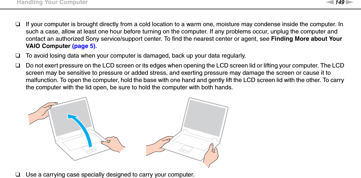 149nNPrecautions &gt;Handling Your Computer❑If your computer is brought directly from a cold location to a warm one, moisture may condense inside the computer. In such a case, allow at least one hour before turning on the computer. If any problems occur, unplug the computer and contact an authorized Sony service/support center. To find the nearest center or agent, see Finding More about Your VAIO Computer (page 5).❑To avoid losing data when your computer is damaged, back up your data regularly.❑Do not exert pressure on the LCD screen or its edges when opening the LCD screen lid or lifting your computer. The LCD screen may be sensitive to pressure or added stress, and exerting pressure may damage the screen or cause it to malfunction. To open the computer, hold the base with one hand and gently lift the LCD screen lid with the other. To carry the computer with the lid open, be sure to hold the computer with both hands.❑Use a carrying case specially designed to carry your computer. 