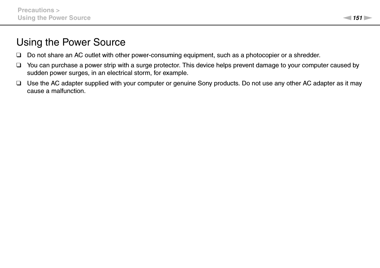 151nNPrecautions &gt;Using the Power SourceUsing the Power Source❑Do not share an AC outlet with other power-consuming equipment, such as a photocopier or a shredder.❑You can purchase a power strip with a surge protector. This device helps prevent damage to your computer caused by sudden power surges, in an electrical storm, for example.❑Use the AC adapter supplied with your computer or genuine Sony products. Do not use any other AC adapter as it may cause a malfunction. 