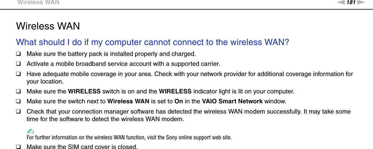 181nNTroubleshooting &gt;Wireless WANWireless WANWhat should I do if my computer cannot connect to the wireless WAN?❑Make sure the battery pack is installed properly and charged.❑Activate a mobile broadband service account with a supported carrier.❑Have adequate mobile coverage in your area. Check with your network provider for additional coverage information for your location.❑Make sure the WIRELESS switch is on and the WIRELESS indicator light is lit on your computer.❑Make sure the switch next to Wireless WAN is set to On in the VAIO Smart Network window.❑Check that your connection manager software has detected the wireless WAN modem successfully. It may take some time for the software to detect the wireless WAN modem.✍For further information on the wireless WAN function, visit the Sony online support web site.❑Make sure the SIM card cover is closed.  