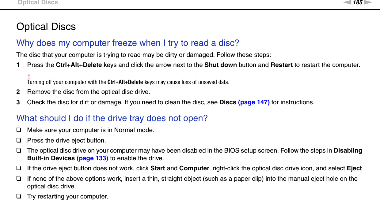 185nNTroubleshooting &gt;Optical DiscsOptical DiscsWhy does my computer freeze when I try to read a disc?The disc that your computer is trying to read may be dirty or damaged. Follow these steps:1Press the Ctrl+Alt+Delete keys and click the arrow next to the Shut down button and Restart to restart the computer.!Turning off your computer with the Ctrl+Alt+Delete keys may cause loss of unsaved data.2Remove the disc from the optical disc drive.3Check the disc for dirt or damage. If you need to clean the disc, see Discs (page 147) for instructions. What should I do if the drive tray does not open?❑Make sure your computer is in Normal mode.❑Press the drive eject button.❑The optical disc drive on your computer may have been disabled in the BIOS setup screen. Follow the steps in Disabling Built-in Devices (page 133) to enable the drive.❑If the drive eject button does not work, click Start and Computer, right-click the optical disc drive icon, and select Eject.❑If none of the above options work, insert a thin, straight object (such as a paper clip) into the manual eject hole on the optical disc drive.❑Try restarting your computer. 