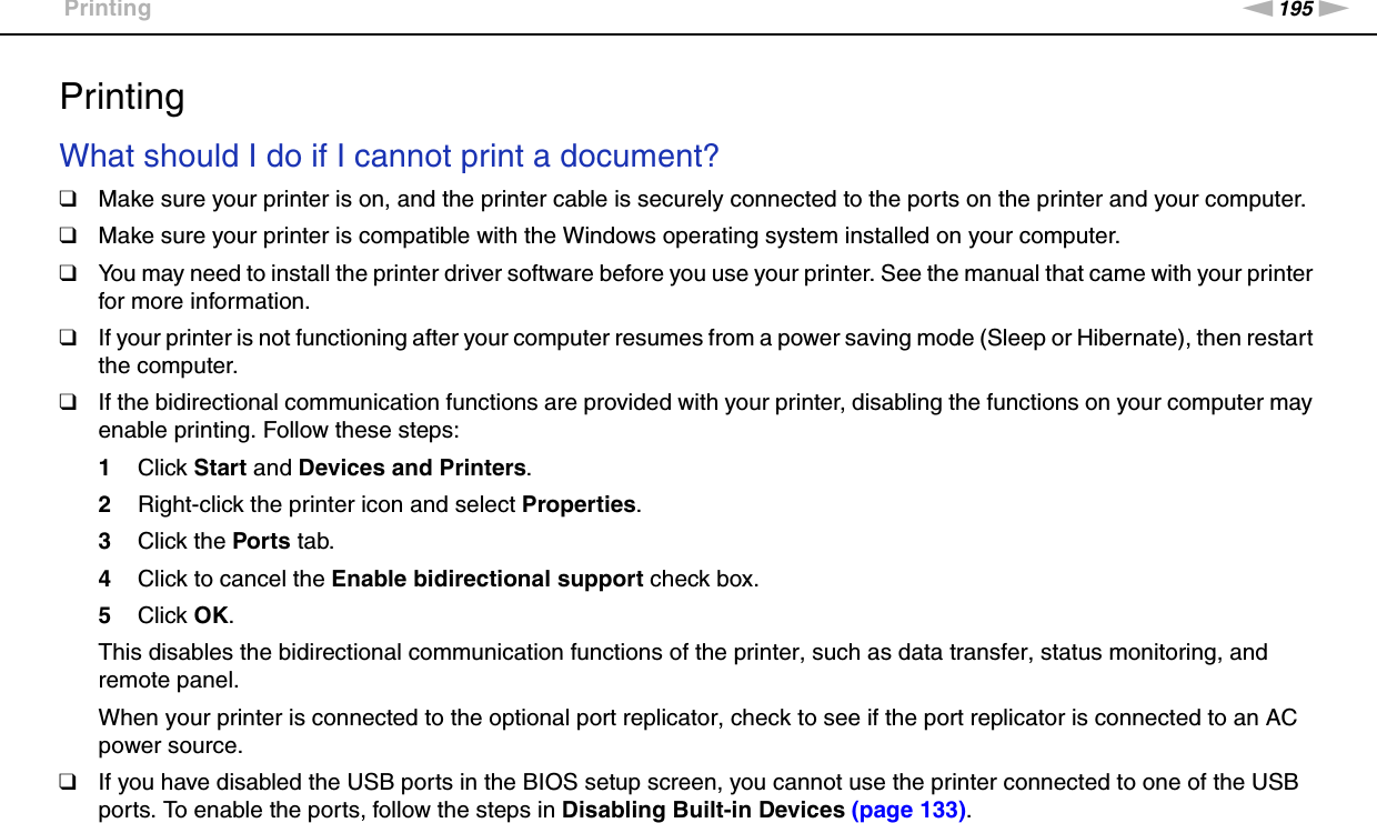 195nNTroubleshooting &gt;PrintingPrintingWhat should I do if I cannot print a document?❑Make sure your printer is on, and the printer cable is securely connected to the ports on the printer and your computer.❑Make sure your printer is compatible with the Windows operating system installed on your computer.❑You may need to install the printer driver software before you use your printer. See the manual that came with your printer for more information.❑If your printer is not functioning after your computer resumes from a power saving mode (Sleep or Hibernate), then restart the computer.❑If the bidirectional communication functions are provided with your printer, disabling the functions on your computer may enable printing. Follow these steps:1Click Start and Devices and Printers.2Right-click the printer icon and select Properties.3Click the Ports tab.4Click to cancel the Enable bidirectional support check box.5Click OK.This disables the bidirectional communication functions of the printer, such as data transfer, status monitoring, and remote panel.When your printer is connected to the optional port replicator, check to see if the port replicator is connected to an AC power source.❑If you have disabled the USB ports in the BIOS setup screen, you cannot use the printer connected to one of the USB ports. To enable the ports, follow the steps in Disabling Built-in Devices (page 133).  