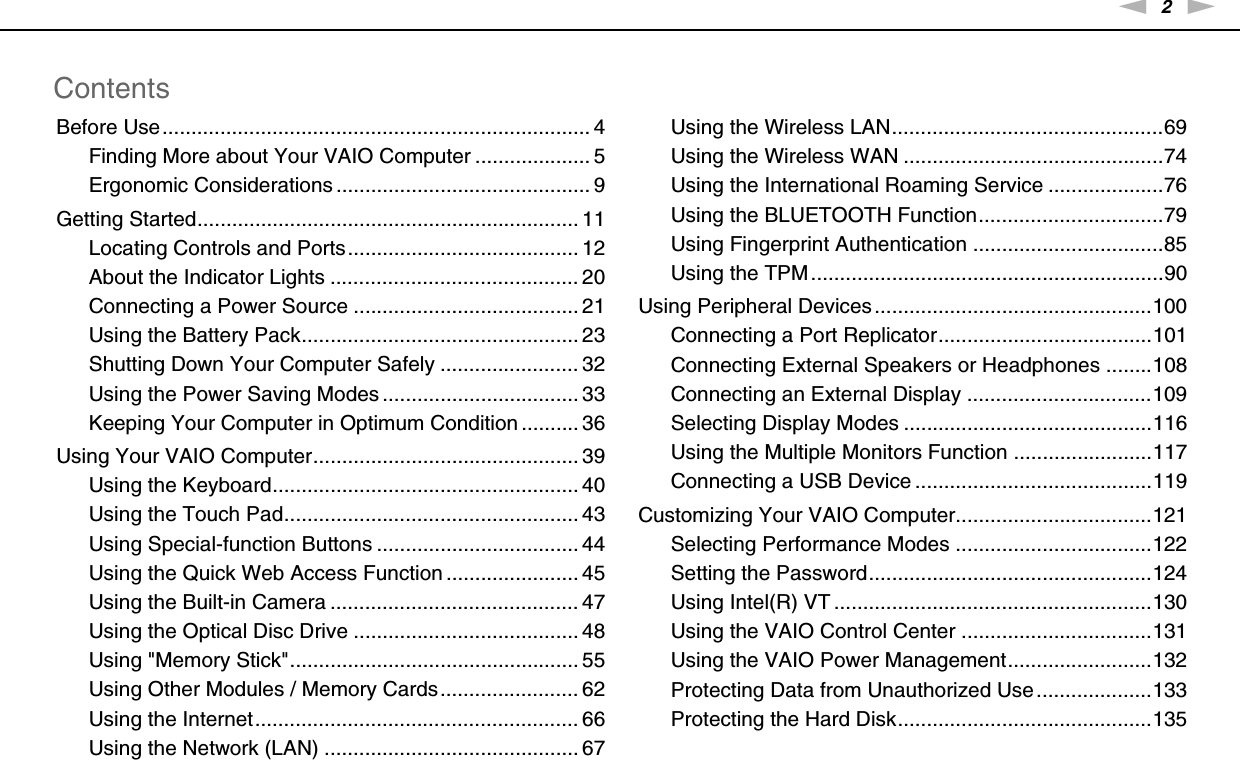 2nNContentsBefore Use.......................................................................... 4Finding More about Your VAIO Computer .................... 5Ergonomic Considerations ............................................ 9Getting Started.................................................................. 11Locating Controls and Ports........................................ 12About the Indicator Lights ........................................... 20Connecting a Power Source ....................................... 21Using the Battery Pack................................................ 23Shutting Down Your Computer Safely ........................ 32Using the Power Saving Modes .................................. 33Keeping Your Computer in Optimum Condition .......... 36Using Your VAIO Computer.............................................. 39Using the Keyboard..................................................... 40Using the Touch Pad................................................... 43Using Special-function Buttons ................................... 44Using the Quick Web Access Function ....................... 45Using the Built-in Camera ........................................... 47Using the Optical Disc Drive ....................................... 48Using &quot;Memory Stick&quot;.................................................. 55Using Other Modules / Memory Cards........................ 62Using the Internet........................................................ 66Using the Network (LAN) ............................................ 67Using the Wireless LAN...............................................69Using the Wireless WAN .............................................74Using the International Roaming Service ....................76Using the BLUETOOTH Function................................79Using Fingerprint Authentication .................................85Using the TPM.............................................................90Using Peripheral Devices ................................................100Connecting a Port Replicator.....................................101Connecting External Speakers or Headphones ........108Connecting an External Display ................................109Selecting Display Modes ...........................................116Using the Multiple Monitors Function ........................117Connecting a USB Device .........................................119Customizing Your VAIO Computer..................................121Selecting Performance Modes ..................................122Setting the Password.................................................124Using Intel(R) VT .......................................................130Using the VAIO Control Center .................................131Using the VAIO Power Management.........................132Protecting Data from Unauthorized Use ....................133Protecting the Hard Disk............................................135