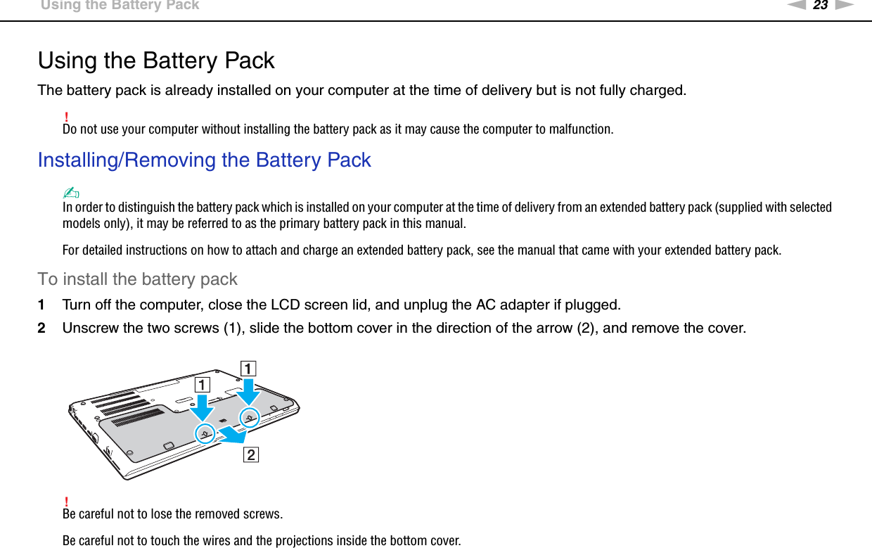 23nNGetting Started &gt;Using the Battery PackUsing the Battery PackThe battery pack is already installed on your computer at the time of delivery but is not fully charged.!Do not use your computer without installing the battery pack as it may cause the computer to malfunction.Installing/Removing the Battery Pack✍In order to distinguish the battery pack which is installed on your computer at the time of delivery from an extended battery pack (supplied with selected models only), it may be referred to as the primary battery pack in this manual.For detailed instructions on how to attach and charge an extended battery pack, see the manual that came with your extended battery pack.To install the battery pack1Turn off the computer, close the LCD screen lid, and unplug the AC adapter if plugged.2Unscrew the two screws (1), slide the bottom cover in the direction of the arrow (2), and remove the cover.!Be careful not to lose the removed screws.Be careful not to touch the wires and the projections inside the bottom cover.