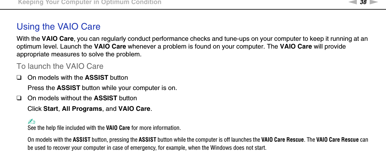 38nNGetting Started &gt;Keeping Your Computer in Optimum ConditionUsing the VAIO CareWith the VAIO Care, you can regularly conduct performance checks and tune-ups on your computer to keep it running at an optimum level. Launch the VAIO Care whenever a problem is found on your computer. The VAIO Care will provide appropriate measures to solve the problem.To launch the VAIO Care❑On models with the ASSIST buttonPress the ASSIST button while your computer is on.❑On models without the ASSIST buttonClick Start, All Programs, and VAIO Care.✍See the help file included with the VAIO Care for more information.On models with the ASSIST button, pressing the ASSIST button while the computer is off launches the VAIO Care Rescue. The VAIO Care Rescue can be used to recover your computer in case of emergency, for example, when the Windows does not start.  