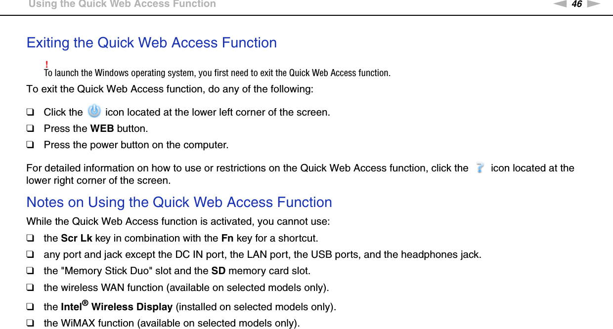 46nNUsing Your VAIO Computer &gt;Using the Quick Web Access FunctionExiting the Quick Web Access Function!To launch the Windows operating system, you first need to exit the Quick Web Access function.To exit the Quick Web Access function, do any of the following:❑Click the   icon located at the lower left corner of the screen.❑Press the WEB button.❑Press the power button on the computer.For detailed information on how to use or restrictions on the Quick Web Access function, click the   icon located at the lower right corner of the screen.Notes on Using the Quick Web Access FunctionWhile the Quick Web Access function is activated, you cannot use:❑the Scr Lk key in combination with the Fn key for a shortcut.❑any port and jack except the DC IN port, the LAN port, the USB ports, and the headphones jack.❑the &quot;Memory Stick Duo&quot; slot and the SD memory card slot.❑the wireless WAN function (available on selected models only).❑the Intel® Wireless Display (installed on selected models only).❑the WiMAX function (available on selected models only). 